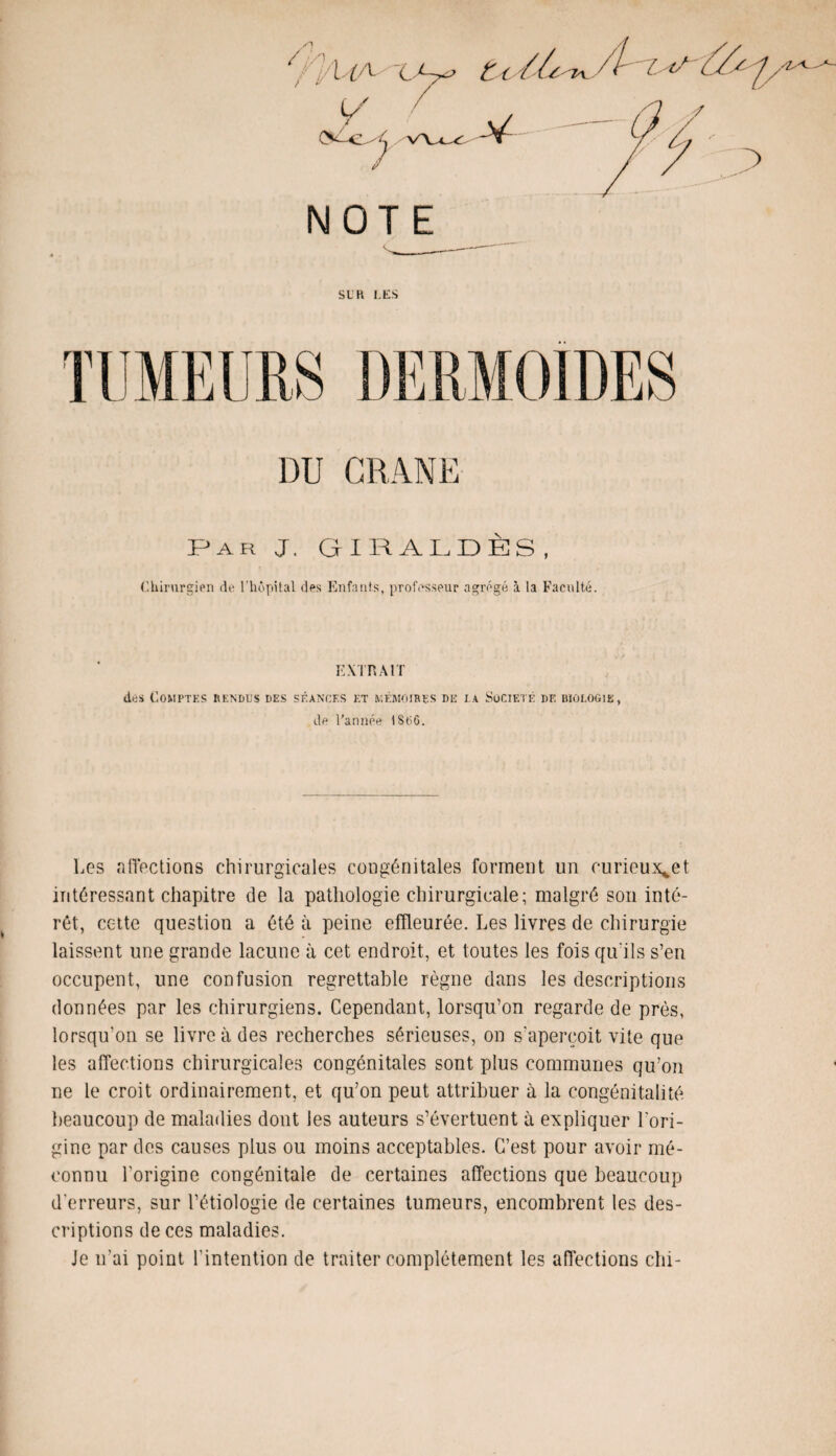 NOTE SLR l.ES CRANE Par J. GIRALDÈS, Chirurgien de l’hôpital des Enfants, professeur agrégé à la Faculté. EXTRAIT des Comptes rendus des séances et mémoires de la Société de biologie, de l’année 1806. Les affections chirurgicales congénitales forment un curieuset intéressant chapitre de la pathologie chirurgicale; malgré son inté¬ rêt, cette question a été à peine effleurée. Les livres de chirurgie laissent une grande lacune à cet endroit, et toutes les fois qu'ils s’eu occupent, une confusion regrettable règne dans les descriptions données par les chirurgiens. Cependant, lorsqu’on regarde de près, lorsqu’on se livre à des recherches sérieuses, on s'aperçoit vite que les affections chirurgicales congénitales sont plus communes qu’on ne le croit ordinairement, et qu’on peut attribuer à la congénitalité beaucoup de maladies dont les auteurs s’évertuent à expliquer l'ori¬ gine par des causes plus ou moins acceptables. C’est pour avoir mé¬ connu l'origine congénitale de certaines affections que beaucoup d’erreurs, sur l’étiologie de certaines tumeurs, encombrent les des¬ criptions de ces maladies. Je n’ai point l’intention de traiter complètement les affections chi-