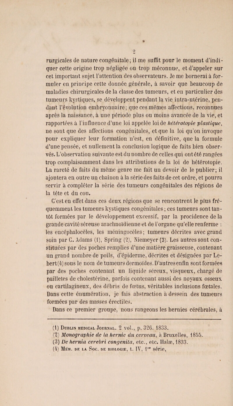 1» 2 rurgicales de nature congénitale; il me suffit pour le moment d’indi¬ quer cette origine trop négligée ou trop méconnue, et d’appeler sur cet important sujet l’attention des observateurs. Je me bornerai à for¬ muler en principe cette donnée générale, à savoir que beaucoup de maladies chirurgicales de la classe des tumeurs, et en particulier des tumeurs kystiques, se développent pendant la vie intra-utérine, pen¬ dant l’évolution embryonnaire; que ces mêmes affections, reconnues après la naissance, à une période plus ou moins avancée de la vie, et rapportées à l'influence d’une loi appelée loi de hétérotopie plastique, ne sont que des affections congénitales, et que la loi qu’on invoque pour expliquer leur formation n’est, en définitive, que la formule d’une pensée, et nullement la conclusion logique de faits bien obser¬ vés. L’observation suivante est du nombre de celles qui ont été rangées trop complaisamment dans les attributions de la loi de hétérotopie. La rareté de faits du même genre me fait un devoir de le publier; il ajoutera en outre un chaînon à la série des faits de cet ordre, et pourra servir à compléter la série des tumeurs congénitales des régions de la tête et du cou. G’est en effet dans ces deux régions que se rencontrent le plus fré¬ quemment les tumeurs kystiques congénitales ; ces tumeurs sont tan¬ tôt formées par le développement excessif, par la procidence de la grande cavité séreuse arachnoïdienne et de l’organe qu’elle renferme : les encéphalocèles, les méningocèles; tumeurs décrites avec grand soin par G. Adams (1), Spring (2), Niemeyer (3). Les autres sont con¬ stituées par des poches remplies d’une matière graisseuse, contenant un grand nombre de poils, d’épiderme, décrites et désignées par Le- bert(4)sous le nom de tumeurs dermoïdes. D’autresenfin sont formées par des poches contenant un liquide séreux, visqueux, chargé de pailletés de cholestérine, parfois contenant aussi des noyaux osseux ou cartilagineux, des débris de fœtus, véritables inclusions fœtales. Dans cette énumération, je fais abstraction à dessein des tumeurs formées par des masses érectiles. Dans ce premier groupe, nous rangeons les hernies cérébrales, à (1) Dublin medical Journal. 2 vol., p. 326. 1833. (2) Monographie de la hernie du cerveau, à Bruxelles, 1855. (3) De hernia cerebri congenita, etc., etc. Halæ, 1833.