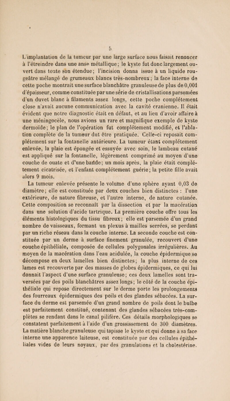 L'implantation de la tumeur par une large surface nous faisait renoncer à l’étreindre dans une anse métallique ; le kyste fut donc largement ou¬ vert dans toute son étendue; l’incision donna issue à un liquide rou¬ geâtre mélangé de grumeaux blancs très-nombreux ; la face interne de cette poche montrait une surface blanchâtre granuleuse de plus de 0,001 d’épaisseur, comme constituée par une série de cristallisations parsemées d’un duvet blanc à filaments assez longs, cette poche complètement close n’avait aucune communication avec la cavité crânienne* Il était évident que notre diagnostic était en défaut, et au lieu d’avoir affaire à une méningocèle, nous avions un rare et magnifique exemple de kyste dermoïde; le plan de l’opération fut complètement modifié, et l’abla¬ tion complète de la tumeur dut être pratiquée. Celle-ci reposait com¬ plètement sur la fontanelle antérieure. La tumeur étant complètement enlevée, la plaie est épongée et essuyée avec soin, le lambeau cutané est appliqué sur la fontanelle, légèrement comprimé au moyen d’une couche de ouate et d’une baride; un mois après, la plaie était complè¬ tement cicatrisée, et l’enfant complètement guérie; la petite fille avait alors 9 mois. La tumeur enlevée présente le volume d’une sphère ayant 0,03 de diamètre; elle est constituée par deux couches bien distinctes : l’une extérieure, de nature fibreuse, et l’autre interne, de nature cutanée. Cette composition se reconnaît par la dissection et par la macération dans une solution d’acide tartnque. La première couche offre tous les éléments histologiques du tissu fibreux; elle est parsemée d’un grand nombre de vaisseaux, formant un plexus à mailles serrées, se perdant par un riche réseau dans la couche interne. La seconde couche est con¬ stituée par un derme à surface finement granulée, recouvert d’une couche épithéliale, composée de cellules polygonales irrégulières. Au moyen de la macération dans l’eau acidulée, la couche épidermique se décompose en deux lamelles bien distinctes; la plus interne de ces lames est recouverte par des masses de globes épidermiques, ce qui lui donnait l’aspect d’une surface granuleuse; ces deux lamelles sont tra¬ versées par des poils blanchâtres assez longs; le côté de la couche épi¬ théliale qui repose directement sur le derme porte les prolongements des fourreaux épidermiques des poils et des glandes sébacées. La sur¬ face du derme est parsemée d’un grand nombre de poils dont le bulbe est parfaitement constitué, contenant des glandes sébacées très-com¬ plètes se rendant dans le canal pilifère. Ces détails morphologiques se constatent parfaitement à l’aide d’un grossissement de 300 diamètres. La matière blanche granuleuse qui tapisse le kyste et qui donne à sa face interne une apparence laiteuse, est constituée par des cellules épithé¬ liales vides de leurs noyaux, par des granulations et la cholestérine.