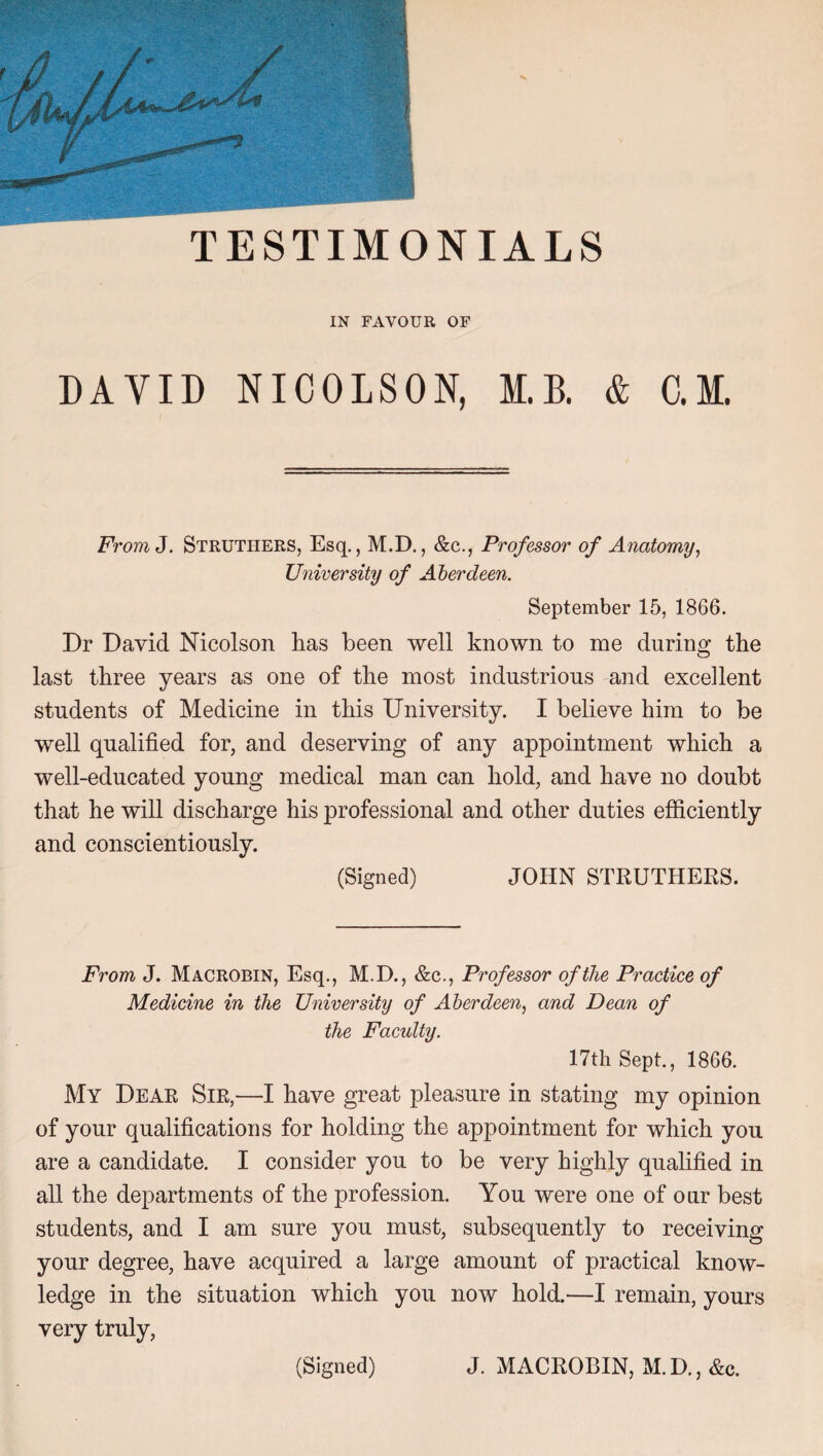 IN FAVOUR OF DAVID NICOLSON, M.B. & C.M. FromJ. Strutiiers, Esq., M.D., &c., Professor of Anatomy, University of Aberdeen. September 15, 1866. Dr David Nicolson has been well known to me during the last three years as one of the most industrious and excellent students of Medicine in this University. I believe him to be well qualified for, and deserving of any appointment which a well-educated young medical man can hold, and have no doubt that he will discharge his professional and other duties efficiently and conscientiously. (Signed) JOHN STRUTHERS. From J. Macrobin, Esq., M.D., &c., Professor of the Practice of Medicine in the University of Aberdeen, and Dean of the Faculty. 17th Sept., 1866. My Dear Sir,—I have great pleasure in stating my opinion of your qualifications for holding the appointment for which you are a candidate. I consider you to be very highly qualified in all the departments of the profession. You were one of our best students, and I am sure you must, subsequently to receiving your degree, have acquired a large amount of practical know¬ ledge in the situation which you now hold.—I remain, yours very truly,