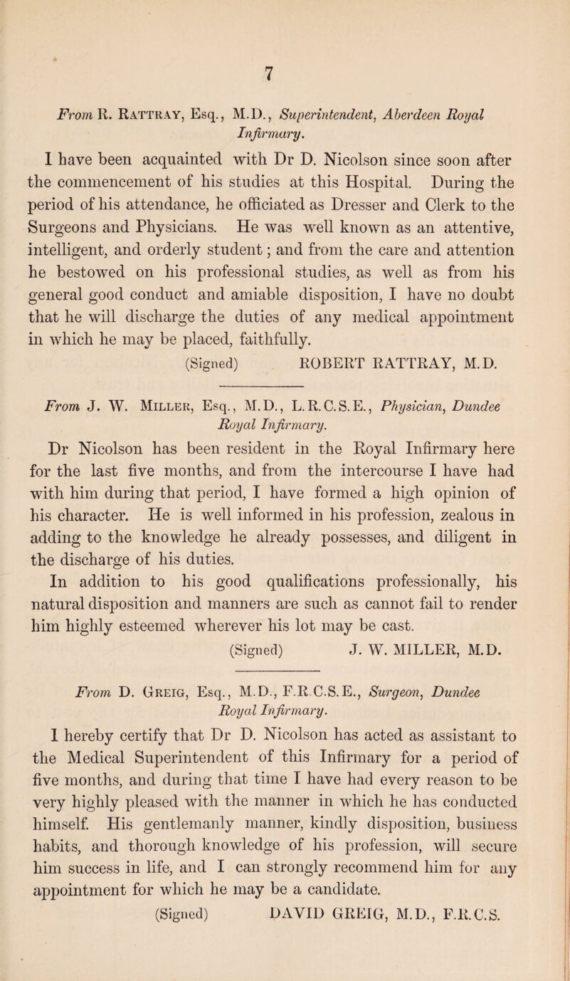 From R. Rattray, Esq., M.D., Superintendent, Aberdeen Royal Infirmary. I have been acquainted with Dr D. Nicolson since soon after the commencement of his studies at this Hospital. During the period of his attendance, he officiated as Dresser and Clerk to the Surgeons and Physicians. He was well known as an attentive, intelligent, and orderly student; and from the care and attention he bestowed on his professional studies, as well as from his general good conduct and amiable disposition, I have no doubt that he will discharge the duties of any medical appointment in which he may be placed, faithfully. (Signed) ROBERT RATTRAY, M.D. From J. W. Miller, Esq., M.D., L.R.C.S.E., Physician, Dundee Royal Infirmary. Dr Nicolson has been resident in the Royal Infirmary here for the last five months, and from the intercourse I have had with him during that period, I have formed a high opinion of his character. He is well informed in his profession, zealous in adding to the knowledge he already possesses, and diligent in the discharge of his duties. In addition to his good qualifications professionally, his natural disposition and manners are such as cannot fail to render him highly esteemed wherever his lot may be cast. (Signed) J. W. MILLER, M.D. From D. Greig, Esq., M.D., F.R C.S.E., Surgeon, Dundee Royal Infirmary. 1 hereby certify that Dr D. Nicolson has acted as assistant to the Medical Superintendent of this Infirmary for a period of five months, and during that time I have had every reason to be very highly pleased with the manner in which he has conducted himself. His gentlemanly manner, kindly disposition, business habits, and thorough knowledge of his profession, will secure him success in life, and I can strongly recommend him for any appointment for which he may be a candidate. (Signed) DAVID GREIG, M.D., F.R.C.S.