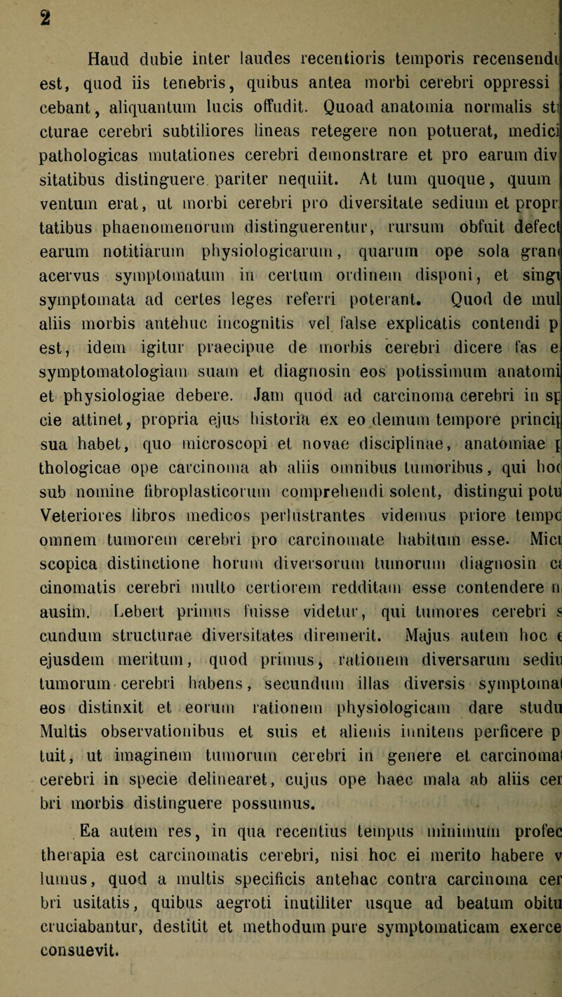 Haud dubie inter laudes recentioris temporis recensendi est, quod iis tenebris, quibus antea morbi cerebri oppressi cebant, aliquantum lucis offudit. Quoad anatomia normalis sti cturae cerebri subtiliores lineas retegere non potuerat, medici pathologicas mutationes cerebri demonstrare et pro earum div sitatibus distinguere pariter nequiit. At tum quoque, quum ventum erat, ut morbi cerebri pro diversitate sedium et propr tatibus phaenomenorum distinguerentur, rursum obfuit defect earum notitiarum physiologicarum, quarum ope sola gram acervus symptomatum in certum ordinem disponi, et singi symptomata ad certes leges referri poterant. Quod de mul aliis morbis antehuc incognitis vel false explicatis contendi p est, idem igitur praecipue de morbis cerebri dicere fas e symptomatologiam suam et diagnosin eos potissimum anatomi et physiologiae debere. Jam quod ad carcinoma cerebri in sp cie attinet, propria ejus historia ex eo demum tempore princij sua habet, quo inicroscopi et novae disciplinae, anatomiae £ thologicae ope carcinoma ab aliis omnibus tumoribus, qui hoci sub nomine libroplasticorum comprehendi solent, distingui potu Veteriores libros medicos perlustrantes videmus priore tempc omnem tumorem cerebri pro carcinomate habitum esse- Mici scopica distinctione horum diversorum tumorum diagnosin ci cinomatis cerebri multo certiorem redditam esse contendere n ausim. Lebert primus fuisse videtur, qui tumores cerebri « eundum structurae diversitates diremerit. Majus autem hoc ( ejusdem meritum, quod primus, rationem diversarum sediu tumorum cerebri habens, secundum illas diversis symptotnai eos distinxit et eorum rationem physiologicam dare studu Multis observationibus et suis et alienis innitens perficere p tuit, ut imaginem tumorum cerebri in genere et carcinoma! cerebri in specie delinearet, cujus ope haec mala ab aliis cer bri morbis distinguere possumus. Ea autem res, in qua recentius tempus minimum profec therapia est carcinomatis cerebri, nisi hoc ei merito habere v lumus, quod a multis specificis antehac contra carcinoma cer bri usitatis, quibus aegroti inutiliter usque ad beatum obitu cruciabantur, destitit et methodum pure symptomaticam exerce consuevit.