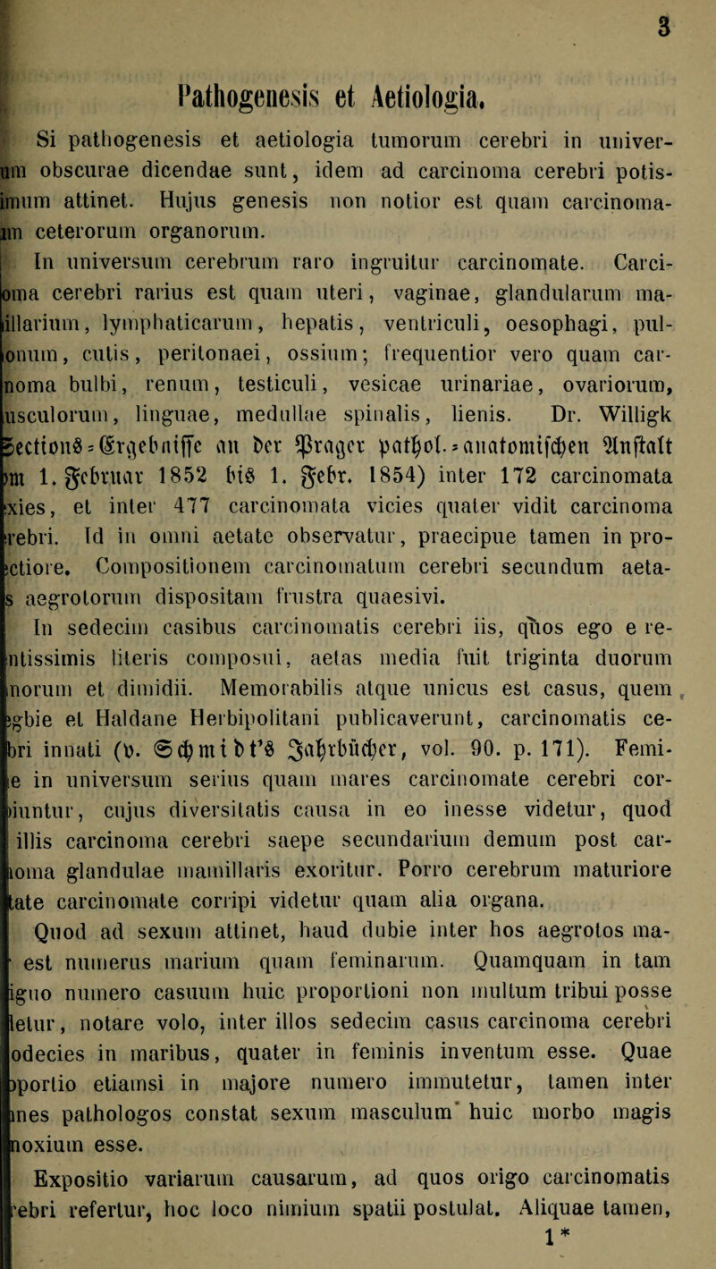 Pathogenesis et Aetiologia, Si pathogenesis et aetiologia tumorum cerebri in univer- um obscurae dicendae sunt, idem ad carcinoma cerebri potis- innim attinet. Hujus genesis non notior est quam carcinoma- im ceterorum organorum. In universum cerebrum raro ingruitur carcinomate. Carci- oma cerebri rarius est quam uteri, vaginae, glandularum ma- lillarium, lymphaticarum, hepatis, ventriculi, oesophagi, pul- onum, cutis, peritonaei, ossium; frequentior vero quam car- noma bulbi, renum, testiculi, vesicae urinariae, ovariorum, usculorum, linguae, medullae spinalis, lienis. Dr. Willigk 5ectton§s(£rqebntffc au ber $raqcr patljof.sanatomtfcfyen m 1. gcbruat 1852 bt$ 1. gebr. 1854) inter 172 carcinomata txies, et inter 477 carcinomata vicies quater vidit carcinoma irebri. Id in omni aetate observatur, praecipue tamen in pro- jctiore. Compositionem carcinomatum cerebri secundum aeta- s aegrotorum dispositam frustra quaesivi. In sedecim casibus carcinomatis cerebri iis, quos ego e le¬ ntissimis literis composui, aetas media fuit triginta duorum inorum et dimidii. Memorabilis atque unicus est casus, quem igbie et Haldane Herbipolitani publicaverunt, carcinomatis ce- bri innati (b. Satyrbuefyer, vol. 90. p. 171). Femi- ie in universum serius quam mares carcinomate cerebri cor- wuntur, cujus diversitatis causa in eo inesse videtur, quod 1 illis carcinoma cerebri saepe secundarium demum post car- loma glandulae mamillaris exoritur. Porro cerebrum maturiore tate carcinomate corripi videtur quam alia organa. Quod ad sexum attinet, haud dubie inter hos aegrotos ma- • est numerus marium quam feminarum. Quamquam in tam iguo numero casuum huic proportioni non multum tribui posse letur, notare volo, inter illos sedecim casus carcinoma cerebri odecies in maribus, quater in feminis inventum esse. Quae jporlio etiamsi in majore numero immutetur, tamen inter mes pathologos constat sexum masculum huic morbo magis noxium esse. Expositio variarum causarum, ad quos origo carcinomatis rebri refertur, hoc loco nimium spatii postulat. Aliquae tamen,