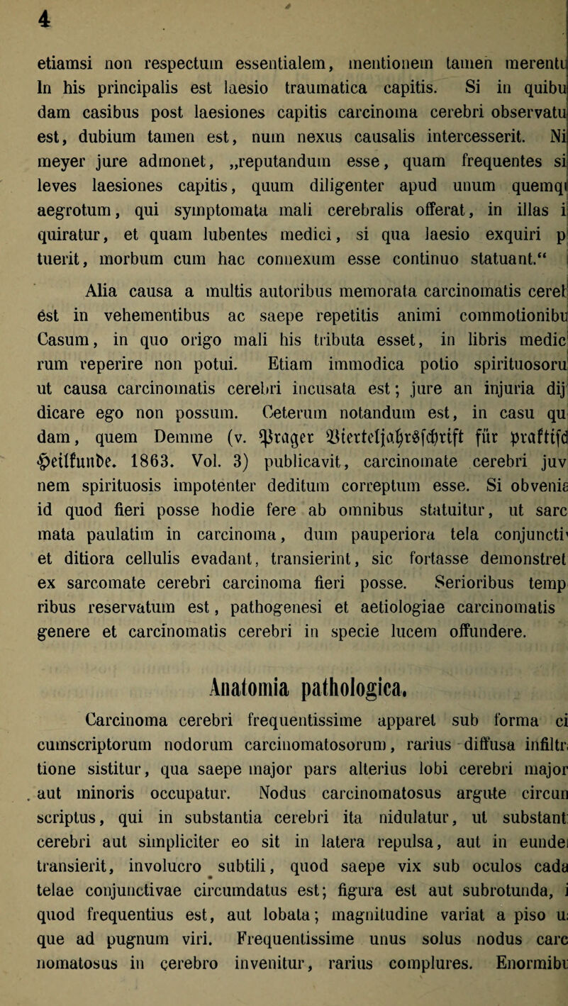 * etiamsi non respectum essentialem, mentionem tamen merenti ln his principalis est laesio traumatica capitis. Si in quibu dam casibus post laesiones capitis carcinoma cerebri observatu est, dubium tamen est, num nexus causalis intercesserit. Ni meyer jure admonet, „reputandum esse, quam frequentes si leves laesiones capitis, quum diligenter apud unum quemqr aegrotum, qui symptomata mali cerebralis offerat, in illas i quiratur, et quam lubentes medici, si qua laesio exquiri p tuerit, morbum cum hac connexum esse continuo statuant.“ Alia causa a multis autoribus memorata carcinomatis cerei est in vehementibus ac saepe repetitis animi commotionibn Casum, in quo origo mali his tributa esset, in libris medie l rum reperire non potui. Etiam immodica potio spirituosoru ut causa carcinomatis cerebri incusata est; jure an injuria dij dicare ego non possum. Ceterum notandum est, in casu qu dam, quem Demme (v. *J$raget fur pvafttfd $etlfunt>e. 1863. Vol. 3) publicavit, carcinomate cerebri juv nem spirituosis impotenter deditum correptum esse. Si obvenia id quod fieri posse hodie fere ab omnibus statuitur, ut sare mata paulatim in carcinoma, dum pauperiora tela conjuncti' et ditiora cellulis evadant, transierint, sic fortasse demonstret ex sarcomate cerebri carcinoma fieri posse. Serioribus temp ribus reservatum est, pathogenesi et aetiologiae carcinomatis genere et carcinomatis cerebri in specie lucem offundere. Anatomia pathologica. Carcinoma cerebri frequentissime apparet sub forma ci cumscriptoruin nodorum carcinomatosorum, rarius diffusa infiltr tione sistitur, qua saepe major pars alterius lobi cerebri major aut minoris occupatur. Nodus carcinomatosus argute circun scriptus, qui in substantia cerebri ita nidulatur, ut substant cerebri aut simpliciter eo sit in latera repulsa, aut in eundei transierit, involucro subtili, quod saepe vix sub oculos cada telae conjunctivae circumdatus est; figura est aut subrotunda, i quod frequentius est, aut lobata; magnitudine variat a piso u que ad pugnum viri. Frequentissime unus solus nodus carc nomatosus in cerebro invenitur, rarius complures. Enormibi