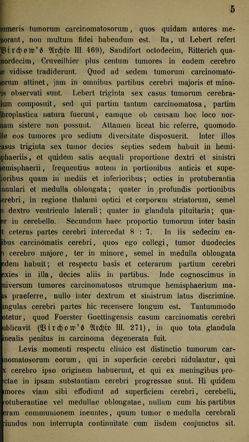 Himeris tumorum carcinomatosorum, quos quidam autores me¬ liorant, non multum fidei habendum est. Ita, ut Lebert refert '$t r cb o W1 $ 2trd)it> III. 469), Sandifort octodecim, Ritterich qua- uordecim, Cruveilhier plus centum tumores in eodem cerebro >e vidisse tradiderunt. Quod ad sedem tumorum carcinomato- >orum attinet, jam in omnibus partibus cerebri majoris et mino- 'is observati sunt. Lebert triginta sex casus tumorum cerebra- ium composuit, sed qui partim tantum carcinomatosa, partim ibroplastica natura fuerunt, eamque ob causam hoc loco nor- nam sistere non possunt. Attamen liceat hic referre, quomodo Ile eos tumores pro sedium diversitate disposuerit. Inter illos ;asus triginta sex tumor decies septies sedem habuit in hemi- phaeriis, et quidem satis aequali proportione dextri et sinistri lemisphaerii, frequentius autem in portionibus anticis et supe- ioribus quam in mediis et inferioribus; octies in protuberantia nnulari et medulla oblongata; quater in profundis portionibus erebri, in regione thalami optici et corporum striatorum, semel i dextro ventriculo laterali; quater in glandula pituitaria; qua- er in cerebello. Secundum haec proportio tumorum inter basin t ceteras partes cerebri intercedat 8 : 7. In iis sedecim ca- ibus carcinomatis cerebri, quos ego collegi, tumor duodecies i cerebro majore, ter in minore, semel in medulla oblongata edem habuit; et respectu basis et ceterarum partium cerebri exies in illa, decies aliis in partibus. Inde cognoscimus in ni versum tumores carcinomatosos utrum que hemisphaerium ma- is praeferre, nullo inter dextrum et sinistrum latus discrimine, ingulas cerebri partes hic recensere longum est. Tantummodo otetur, quod Foerster Goettingensis casum carcinomatis cerebri ublicavit (331 r III. 271), in quo tota glandula inealis penitus in carcinoma degenerata fuit. Levis momenti respectu clinico est distinctio tumorum car- momatosorum eorum, qui in superficie cerebri nidulantur, qui x cerebro ipso originem habuerunt, et qui ex meningibus pro- sctae in ipsam substantiam cerebri progressae sunt. Hi quidem mores viam sibi effodiunt ad superficiem cerebri, cerebelli, rotuberantiae vel medullae oblongatae, nullam cum his partibus eram communionem ineuntes, quum tumor e medulla cerebrali 'iundus non interrupta continuitate cum iisdem conjunctus sit.