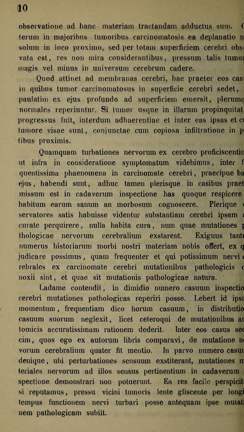 observatione ad hanc materiam tractandam adductus sum. ( terum in majoribus tumoribus carcinomatosis ea deplanatio n solum in loco proximo, sed per totam superficiem cerebri obs> vala est, res noii mira considerantibus, pressum talis tumoi magis vel minus in universum cerebrum cadere. Quod attinet ad membranas cerebri, hae praeter eos cas in quibus tumor carcinomatosus in superficie cerebri sedet, paulatim ex ejus profundo ad superficiem emersit, plerumq normales reperiuntur. Si tumor usque in illarum propinquitat progressus fuit, interdum adhaerentiae et inter eas ipsas et ci tumore visae sunt, conjunctae cum copiosa infiltratione in p tibus proximis. Quamquam turbationes nervorum ex cerebro proficiscentia ut infra in consideratione symptomatum videbimus, inter f quentissima phaenomena in carcinomate cerebri, praecipue ba ejus, habendi sunt, adhuc tamen plerisque in casibus praet missum est in cadaverum inspectione has quoque respicere habitum earum sanum an morbosum cognoscere. Plerique < servatores satis habuisse videntur substantiam cerebri ipsam ; curate perquirere, nulla habita cura, num quae mutationes j thologicae nervorum cerebralium exstarent. Exiguus tanti numerus historiarum morbi nostri materiam nobis offert, ex q judicare possimus, quam frequenter et qui potissimum nervi < rebrales ex carcinomate cerebri mutationibus pathologicis c noxii sint, et quae sit mutationis pathologicae natura. Ladame contendit, in dimidio numero casuum inspectio cerebri mutationes pathologicas reperiri posse. Lebert id ipsi momentum, frequentiam dico horum casuum, in distributio casuum suorum neglexit, licet ceteroqui de mutationibus ai tomicis accuratissimam rationem dederit. Inter eos casus se( cim, quos ego ex autorum libris comparavi, de mutatione m vorum cerebralium quater fit mentio. In parvo numero casui denique, ubi perturbationes sensuum exstiterant, mutationes rr teriales nervorum ad illos sensus pertinentium in cadaverum spectione demonstrari non potuerunt. Ea res facile perspicit si reputamus, pressu vicini tumoris lente gliscente per longi tempus functionem nervi turbari posse antequam ipse mutati nem pathologicam subiit.