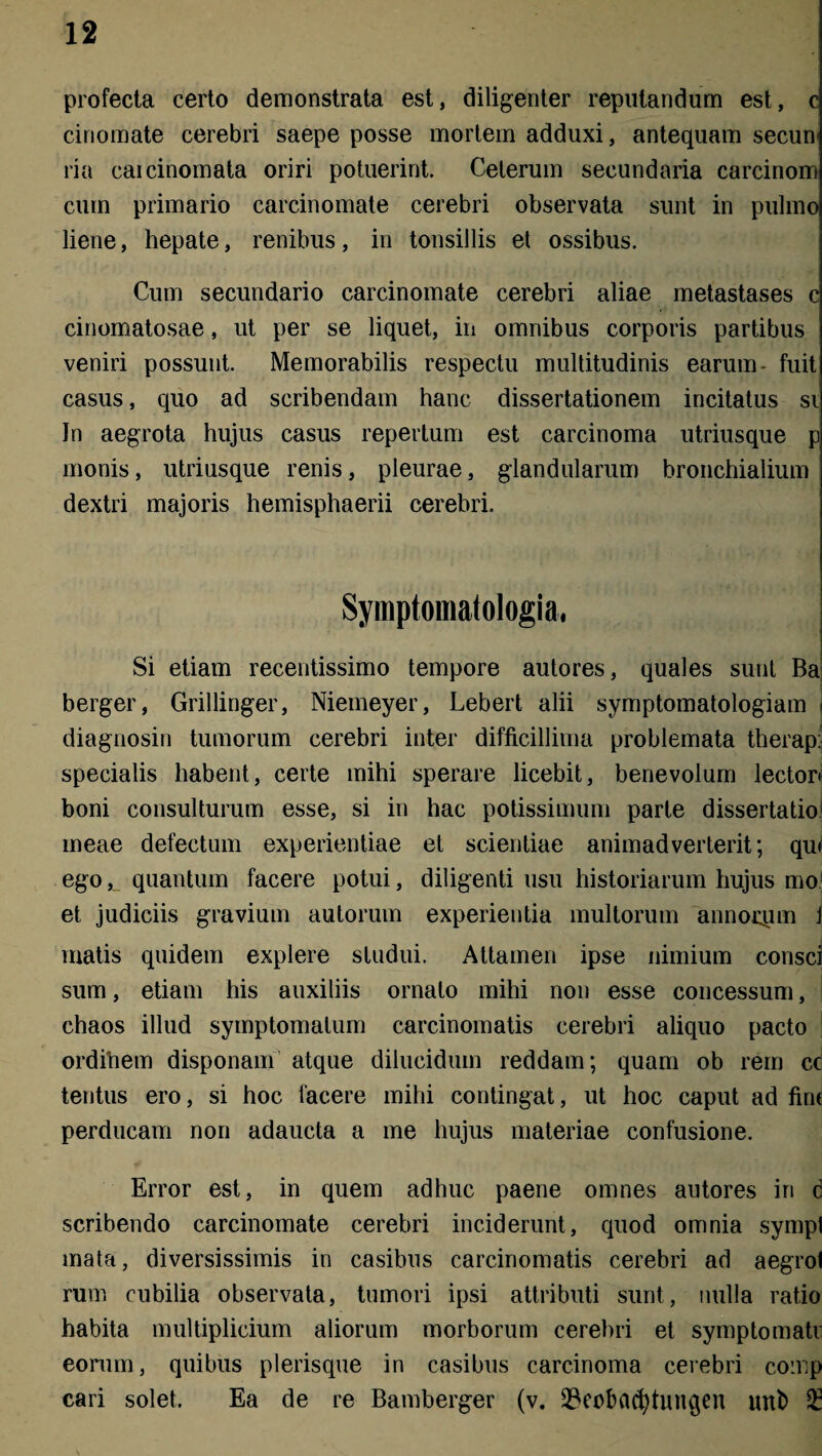 profecta certo demonstrata est, diligenter reputandum est, c ciriomate cerebri saepe posse mortem adduxi, antequam secun» ria caicinomata oriri potuerint. Ceterum secundaria carcinom cum primario carcinomate cerebri observata sunt in pulmo liene, hepate, renibus, in tonsillis et ossibus. Cum secundario carcinomate cerebri aliae metastases c cinomatosae, ut per se liquet, in omnibus corporis partibus veniri possunt. Memorabilis respectu multitudinis earum- fuit casus, quo ad scribendam hanc dissertationem incitatus si In aegrota hujus casus repertum est carcinoma utriusque p monis, utriusque renis, pleurae, glandularum bronchialium dextri majoris hemisphaerii cerebri. Symptomatologia, Si etiam recentissimo tempore autores, quales sunt Ba berger, Grillinger, Niemeyer, Lebert alii symptomatologiam i diagnosin tumorum cerebri inter difficillima problemata therap: specialis habent, certe mihi sperare licebit, benevolum lector» boni consulturum esse, si in hac potissimum parte dissertatio meae defectum experientiae et scientiae animadverterit; qu< ego,_ quantum facere potui, diligenti usu historiarum hujus mo et judiciis gravium autorum experientia multorum annorym J matis quidem explere studui. Attamen ipse nimium consci sum, etiam his auxiliis ornato mihi non esse concessum, chaos illud symptomatum carcinomatis cerebri aliquo pacto ordinem disponam atque dilucidum reddam; quam ob rem cc tentus ero, si hoc facere mihi contingat, ut hoc caput ad fini perducam non adaucta a me hujus materiae confusione. Error est, in quem adhuc paene omnes autores in c scribendo carcinomate cerebri inciderunt, quod omnia sympl mata, diversissimis in casibus carcinomatis cerebri ad aegro! rum cubilia observata, tumori ipsi attributi sunt, nulla ratio habita multiplicium aliorum morborum cerebri et symptomati eorum, quibus plerisque in casibus carcinoma cerebri comp cari solet. Ea de re Bamberger (v. 23eobacfytun§en unb £