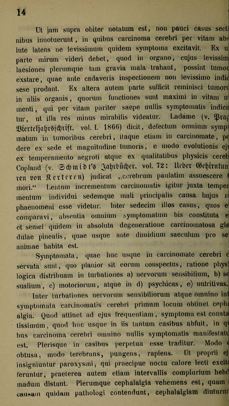 Ut jam supra obiter notatum est, non pauci casus secti nibus innotuerunt, in quibus carcinoma cerebri per vitam ab;* lute latens ne levissimum quidem symptoma excitavit. Ex u parte mirum videri debet, quod in organo, cujus levissimi laesiones plerumque tam gravia mala trahant, possint tumoi exstare, quae ante cadaveris inspectionem non levissimo indid sese prodant. Ex altera autem parte sufficit reminisci tumori in aliis organis, quorum functiones sunt maximi in vitam n menti, qui per vitam pariter saepe nullis symptomatis indica tur, ut illa res minus mirabilis videatur. Ladame (v. ^rac ^tertcfjaf;r§fd)itft. vol. I. 1866) dicit, defectum omnium sympi matum in tumoribus cerebri, itaque etiam in carcinomate, p€ dere ex sede et magnitudine tumoris, e modo evolutionis eji ex temperamento aegroti atque ex qualitatibus physicis cereb Copland (v. 8d)niit>t’$ 3at;vbud)cv. vol. 72: tlebcv ©efjirntunj ren utut $ et ter en) judicat „cerebrum paulatim assuescere I mori.“ Lentum incrementum carcinomatis igitur juxta tempei mentum individui sedemque mali principalis causa hujus r;1 phaenomeni esse videtur. Inter sedecim illos casus, quos e! comparavi, absentia omnium symptomatum bis constituta e et semel quidem in absoluta degeneratione carcinomatosa gla dulae pinealis, quae usque ante dimidium saeculum pro se animae habita est. Symptomata, quae huc usque in carcinomate cerebri c servata sunt, quo planior sit eorum conspectus, ratione physf logica distribuam in turbationes a) nervorum sensibilium, b) se sualium, c) motoriorum, atque in d) psychicas, e) nutritivas. Inter turbationes nervorum sensibiliorum atque omnino ini symptomata carcinomatis cerebri primum locum obtinet cephi algia. Quod attinet ad ejus frequentiam, symptoma est consta tissimum, quod huc usque in iis tantum casibus abfuit, in qi bus carcinoma cerebri omnino nullis symptomatis manifestati est. Plerisque in casibus perpetua esse traditur. Modo < obtusa, modo terebrans, pungens, rapiens. Ut proprii ej insigniuntur paroxysmi, qui praecipue noctu calore lecti exciti feruntur, praelerea autem etiam intervallis complurium hebd maduin distant. Plerumque cephalalgia vehemens est, quam causam quidam pathologi contendunt, cephalalgiam diuturnr