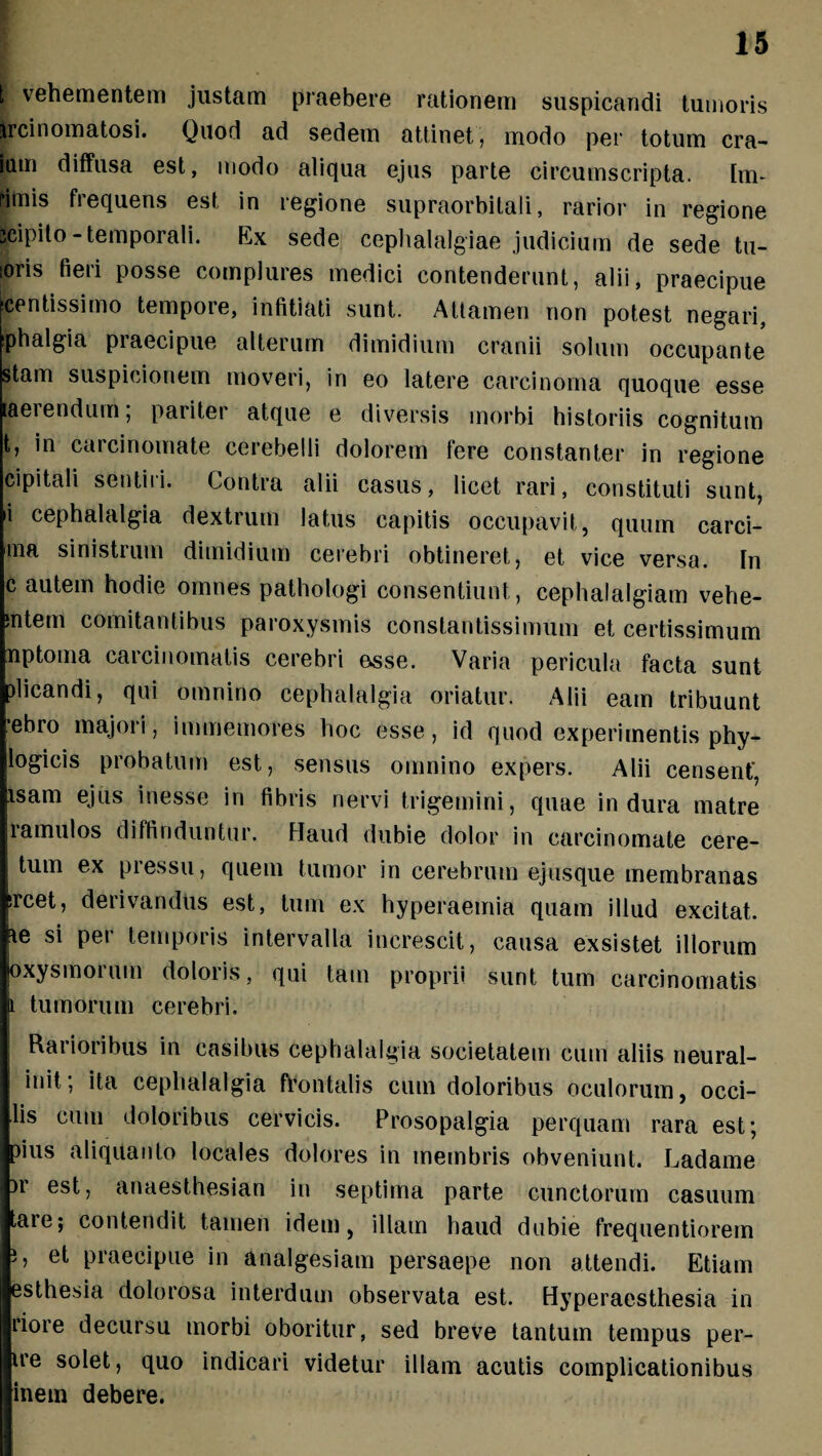 t vehementem justam praebere rationem suspicandi tumoris ircinomatosi. Quod ad sedem attinet, modo per totum cra- ium diffusa est, modo aliqua ejus parte circumscripta. Im- rimis frequens est in regione supraorbitali, rarior in regione seipito-temporali. Ex sede cephalalgiae judicium de sede tu- :oris fieri posse complures medici contenderunt, alii, praecipue lentissimo tempore, infitiati sunt. Attamen non potest negari, Phalgia praecipue alterum dimidium cranii solum occupante Stam suspicionem moveri, iri eo latere carcinoma quoque esse laerendum, paiitei atque e diversis morbi historiis cognitum t, in carcinomate cerebelli dolorem fere constanter in regione cipitali sentiri. Contra alii casus, licet rari, constituti sunt, 'i cephalalgia dextrum latus capitis occupavit, quum carci- ma sinistrum dimidium cerebri obtineret, et vice versa. In c autem hodie omnes pathologi consentiunt, cephalalgiam vehe¬ nte*11 comitantibus paroxysmis constantissimum et certissimum nptoma carcinomatis cerebri osse. Varia pericula facta sunt plicandi, qui omnino cephalalgia oriatur. Alii eam tribuunt ‘ebro majori, immemores hoc esse, id quod experimentis phy- logicis probatum est, sensus omnino expers. Alii censent', fisam ejus inesse in fibris nervi trigemini, quae indura matre lamulos diffinduntur. Haud dubie dolor in carcinomate cere- tum ex pressu, quem tumor in cerebrum ejusque membranas srcet, derivandus est, tum ex hyperaemia quam illud excitat. he si per temporis intervalla increscit, causa exsistet illorum oxysmoruin doloris, qui tam proprii sunt tum carcinomatis i tumorum cerebri. Rarioribus in casibus cephalalgia societatem cum aliis neural- init, ita cephalalgia frontalis cum doloribus oculorum, occi¬ dis cum doloribus cervicis. Prosopalgia perquam rara est; pius aliquanto locales dolores in membris obveniunt. Ladame )i est, anaesthesian in septima parte cunctorum casuum are; contendit tamen idem, illam haud dubie frequentiorem i, et praecipue in analgesiam persaepe non attendi. Etiam | esthesia dolorosa interdum observata est. Hyperaesthesia in liore decursu morbi oboritur, sed breve tantum tempus per¬ ire solet, quo indicari videtur illam acutis complicationibus inem debere.