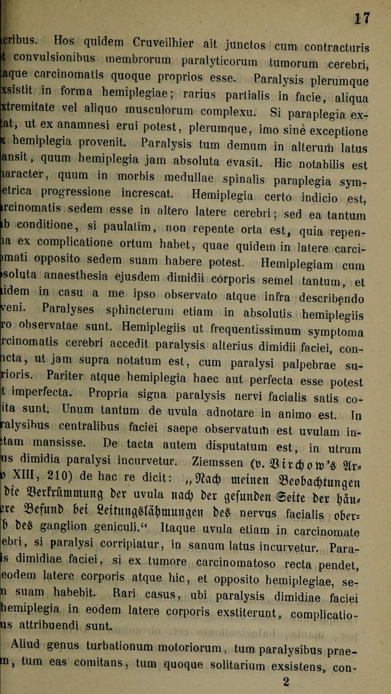 .eribus. Hos quidem Cruveilhier ait junctos cum contracturis t convulsionibus membrorum paralyticorum tumorum cerebri ;aque carcinomatis quoque proprios esse. Paralysis plerumque xsistit in forma hemiplegiae; rarius partialis in facie, aliqua xtremitate vel aliquo musculorum complexu. Si paraplegia ex- ;at, utexanamnesi erui potest, plerumque, imo sine exceptione ' hemiPleSia provenit. Paralysis tum demum in alterum latus ansit, quum hemiplegia jam absoluta evasit. Hic notabilis est laracter, quum in morbis medullae spinalis paraplegia sym- etrica progressione increscat. Hemiplegia certo indicio est, treinornatis sedem esse in altero latere cerebri; sed ea tantum ib conditione, si paulalim, non repente orta est, quia repen- ia ex complicatione ortum habet, quae quidem in latere carci- >mati opposito sedem suam habere potest. Hemiplegiam cum soluta anaesthesia ejusdem dimidii corporis semel tantum, et idem m casu a me ipso observato atque infra describendo veni. Paralyses sphincterum etiam in absolutis hemiplegiis F° observatae sunt. Hemiplegiis ut frequentissimum symptoma jrcinomatis cerebri accedit paralysis alterius dimidii faciei, con- heta, ut jam supra notatum est, cum paralysi palpebrae su- |rioris. Pariter atque hemiplegia haec aut perfecta esse potest |t imperfecta. Propria signa paralysis nervi facialis satis co- ra sunt. Unum tantum de uvula adnotare in animo est. In ralysibus centralibus faciei saepe observatuiti est uvulam in¬ cani mansisse. De tacta autem disputatum est, in utrum m dimidia paralysi incurvetur. Ziemssen (t). $ t r $ 0 it) *§ $ XI11’ de hac re dicit: metnen 93eobadjtunqen btc 33erfrummunq ber uvula nad/ ber qefunben 6ette ber fre 23efmtb bet 2ettitnq$(dfytttunqen be§ nervus facialis ober= b bc§ SanSlion geniculi.u Itaque uvula etiam in carcinomate ebri, si paralysi corripiatur, in sanum latus incurvetur. Para- is dimidiae faciei, si ex tumore carcinomatoso recta pendet, eodem latere corporis atque hic, et opposito hemiplegiae, se- n suam habebit. Rari casus, ubi paralysis dimidiae faciei jhemiplegia in eodem latere corporis exstiterunt, complicatio- us attribuendi sunt. Aliud genus turbationum motoriorum, tum paralysibus prae- m, tum eas comitans, tum quoque solitarium exsistens, con- 2