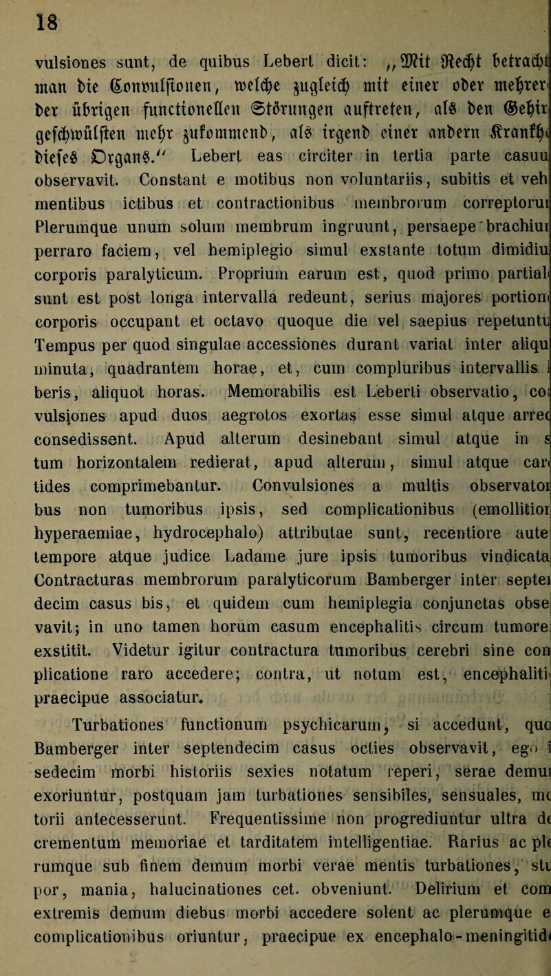 vulsiones sunt, de quibus Lebert dicit: „ TOt Olec£>t betracbl ntan bie (£ottmtIjtonen, roehfje $uglet$ mtt einer obev mearer' ber ubrtqett functionefleu 6tbrmtqen auftreten, a(8 ben ®elju gef^iDuljien mefyt §ufe>mtnenb, alS ttqenb einer anbern &ranf$< biefeS Dtqan§. Lebert eas circiter in tertia parte casuu observavit. Constant e motibus non voluntariis, subitis et veh mentibus ictibus et contractionibus membrorum correptorui Plerumque unum solum membrum ingruunt, persaepe'brachiui perraro faciem, vel hemiplegio simul exstante totum dimidiu corporis paralyticum. Proprium earum est, quod primo partiali sunt est post longa intervalla redeunt, serius majores portiom corporis occupant et octavo quoque die vel saepius repetuntu Tempus per quod singulae accessiones durant variat inter aliqu minuta, quadrantem horae, et, cum compluribus intervallis i beris, aliquot horas. Memorabilis est Leberti observatio, coi vulsiones apud duos aegrotos exortas esse simul atque arrec consedissent. Apud alterum desinebant simul atque in s tum horizontalem redierat, apud alterum, simul atque car< tides comprimebantur. Convulsiones a multis observator bus non tumoribus ipsis, sed complicationibus (emollitior hyperaemiae, hydrocephalo) attributae sunt, recentiore aute tempore atque judice Ladame jure ipsis tumoribus vindicata Contracturas membrorum paralyticorum Bamberger inter septei decim casus bis, et quidem cum hemiplegia conjunctas obse vavit; in uno tamen horum casum encephalitis circum tumore exstitit. Videtur igitur contractura tumoribus cerebri sine con plicatione raro accedere; contra, ut notum est, encephaliti' praecipue associatur. Turbationes functionum psychicarum, si accedunt, que Bamberger inter septendecim casus octies observavit, ego i sedecim morbi historiis sexies notatum reperi, serae demui exoriuntur, postquam jam turbationes sensibiles, sensuales, mc torii antecesserunt. Frequentissime non progrediuntur ultra de crementum memoriae et tarditatem intelligentiae. Rarius ac ple rumque sub finem demum morbi verae mentis turbationes, sti por, mania, halucinationes cet. obveniunt. Delirium et com extremis demum diebus morbi accedere solent ac plerumque e complicationibus oriuntur, praecipue ex encephalo-meningitidi