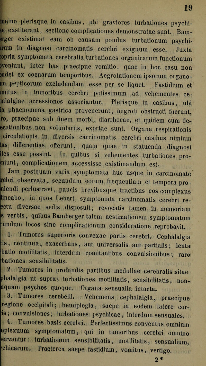 rnnino plerisque in casibus, ubi graviores turbationes psychi- le exstiterant, sectione complicationes demonstratae sunt. Bam- erger existimat eam ob causam pondus turbationum psychi- irum in diagnosi carcinomatis cerebri exiguum esse. Juxta ropria symptomata cerebralia turbationes organicarum functionum jveniunt, inter has praecipue vomitio, quae in hoc casu non jndet ex coenarum temporibus. Aegrotationem ipsorum organo- nn pepticorum excludendam esse per se liquet. Fastidium et unitus in tumoribus cerebri potissimum ad vehementes ce- lalalgiae accessiones associantur. Plerisque in casibus, ubi ia phaenomena gastrica provenerunt, aegroti obstructi fuerunt, ro, praecipue sub finem morbi, diarrhoeae, et quidem cum de- ecationibus non voluntariis, exortae sunt. Organa respirationis circulationis in diversis carcinomatis cerebri casibus nimium ,as differentias offerunt, quam quae in statuenda diagnosi iles esse possint. In quibus si vehementes turbationes pro- niunt, complicationem accessisse existimandum est. Jam postquam varia symptomata huc usque in carcinomate' rebri observata, secundum eorum frequentiam et tempora pro- niendi perlustravi, paucis brevibusque tractibus eos complexus lineabo, in quos Lebert symptomata carcinomatis cerebri re- sctu diversae sedis disposuit 5 revocatis tamen in memoriam s verbis, quibus Bamberger talem aestimationem symptomatum ;undum locos sine complicationum consideratione reprobavit. 1. Tumores superioris convexae partis cerebri. Cephalalgia ■is, continua, exacerbans, aut universalis aut partialis; lenta batio motilitatis, interdum comitantibus convulsionibus; raro bationes sensibilitatis. 2. Tumores in profundis partibus medullae cerebralis sitae. )halalgia ut supra; turbationes motilitatis, sensibilitatis, non- iquam psyches quoque. Organa sensualia intacta. 3. Tumores cerebelli. Vehemens cephalalgia, praecipue regione occipitali; hemiplegia, saepe in eodem latere cor¬ is; convulsiones; turbationes psychicae, interdum sensuales. 4. Tumores basis cerebri. Perfectissimus conventus omnium aplexuum symptomatum, qui in tumoribus cerebri omnino ervantur: turbationum sensibilitatis, motilitatis, sensualium, rchicarum* Praeterea saepe fastidium, vomitus, vertigo. 2 *