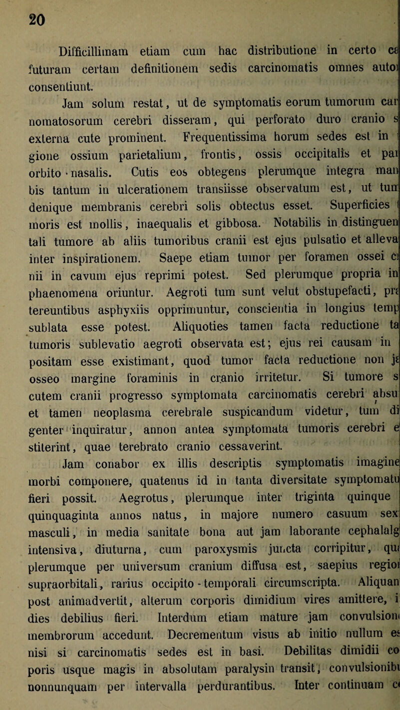 Difficillimam etiam cum hac distributione in certo ce futuram certam definitionem sedis carcinomatis omnes autoi consentiunt. Jam solum restat, ut de symptomatis eorum tumorum car nomatosorum cerebri disseram, qui perforato duro cranio s externa cute prominent. Frequentissima horum sedes est in gione ossium parietalium, frontis, ossis occipitalis et pai orbito • nasalis. Cutis eos obtegens plerumque integra man bis tantum in ulcerationem transiisse observatum est, ut turr denique membranis cerebri solis obtectus esset. Superficies i moris est mollis, inaequalis et gibbosa. Notabilis in distinguen tali tumore ab aliis tumoribus cranii est ejus pulsatio et alleva inter inspirationem. Saepe etiam tumor per foramen ossei ci nii in cavum ejus reprimi potest. Sed plerumque propria in phaenomena oriuntur. Aegroti tum sunt velut obstupefacti, pn tereuntibus asphyxiis opprimuntur, conscientia in longius temp sublata esse potest. Aliquoties tamen facta reductione ta tumoris sublevatio aegroti observata est; ejus rei causam in positam esse existimant, quod tumor facta reductione non j* osseo margine foraminis in cranio irritetur. Si tumore s cutem cranii progresso symptomata carcinomatis cerebri absu et tamen neoplasma cerebrale suspicandum videtur, tum di genter inquiratur, annon antea symptomata tumoris cerebri e1 stiterint, quae terebrato cranio cessaverint. Jam conabor ex illis descriptis symptomatis imagine morbi componere, quatenus id in tanta diversitate symptomatu fieri possit. Aegrotus, plerumque inter triginta quinque quinquaginta annos natus, in majore numero casuum sex masculi, in media sanitale bona aut jam laborante cephalalgj intensiva, diuturna, cum paroxysmis juncta corripitur, qiu plerumque per universum cranium diffusa est, saepius regioi supraorbitali, rarius occipito - temporali circumscripta. Aliquan post animadvertit, alterum corporis dimidium vires amittere, i dies debilius fieri. Interdum etiam mature jam convulsioni membrorum accedunt. Decrementum visus ab initio nullum e* nisi si carcinomatis sedes est in basi. Debilitas dimidii co poris usque magis in absolutam paralysin transit, convul sion ibi nonnunquam per intervalla perdurantibus. Inter continuam c<