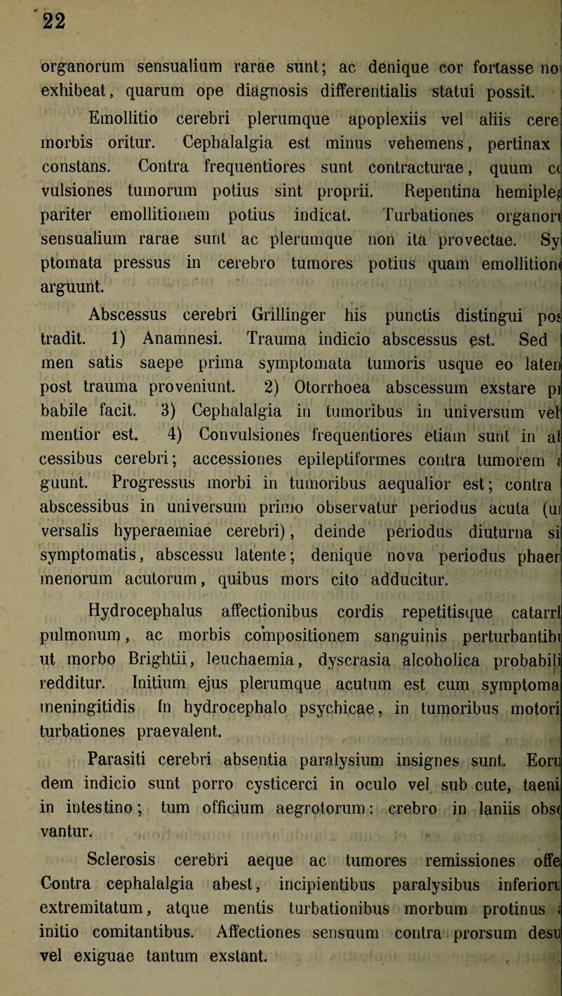 organorum sensualium rarae sunt; ac denique cor fortasse no exhibeat, quarum ope diagnosis differentiatis statui possit. Emollitio cerebri plerumque apoplexiis vel aliis cere morbis oritur. Cephalalgia est minus vehemens, pertinax constans. Contra frequentiores sunt contracturae, quum c( vulsiones tumorum potius sint proprii. Repentina hemiple^ pariter emollitionem potius indicat. Turbationes organon sensualium rarae sunt ac plerumque non ita provectae. Syj ptomata pressus in cerebro tumores potius quam emollition arguunt. Abscessus cerebri Grillinger his punctis distingui poj tradit. 1) Anamnesi. Trauma indicio abscessus est. Sed men satis saepe prima symptomata tumoris usque eo laten post trauma proveniunt, 2) Otorrhoea abscessum exstare pj babile facit. 3) Cephalalgia in tumoribus in universum vet mentior est 4) Convulsiones frequentiores etiam sunt in al cessibus cerebri; accessiones epileptiformes contra tumorem i guunt. Progressus morbi in tumoribus aequalior est; contra abscessibus in universum primo observatur periodus acula (ui versalis hyperaemiae cerebri), deinde periodus diuturna si symptomatis, abscessu latente; denique nova periodus phaer menorum acutorum, quibus mors cito adducitur. Hydrocephalus affectionibus cordis repetitisque catarrl pulmonum, ac morbis compositionem sanguinis perturbantibi ut morbo Brightii, leuchaemia, dyscrasia alcoholica probabili ‘ i redditur. Initium ejus plerumque acutum est cum symptoma meningitidis fn hydrocephalo psychicae, in tumoribus motori turbationes praevalent. Parasiti cerebri absentia paralysium insignes sunt. Eorn dem indicio sunt porro cysticerci in oculo vel sub cute, taeni in intestino; tum officium aegrotorum: crebro in laniis obs( vantur. Sclerosis cerebri aeque ac tumores remissiones offe Contra cephalalgia abest, incipientibus paralysibus inferiori extremitatum, atque mentis turbationibus morbum protinus i initio comitantibus. Affectiones sensuum contra prorsum desu vel exiguae tantum exstant.