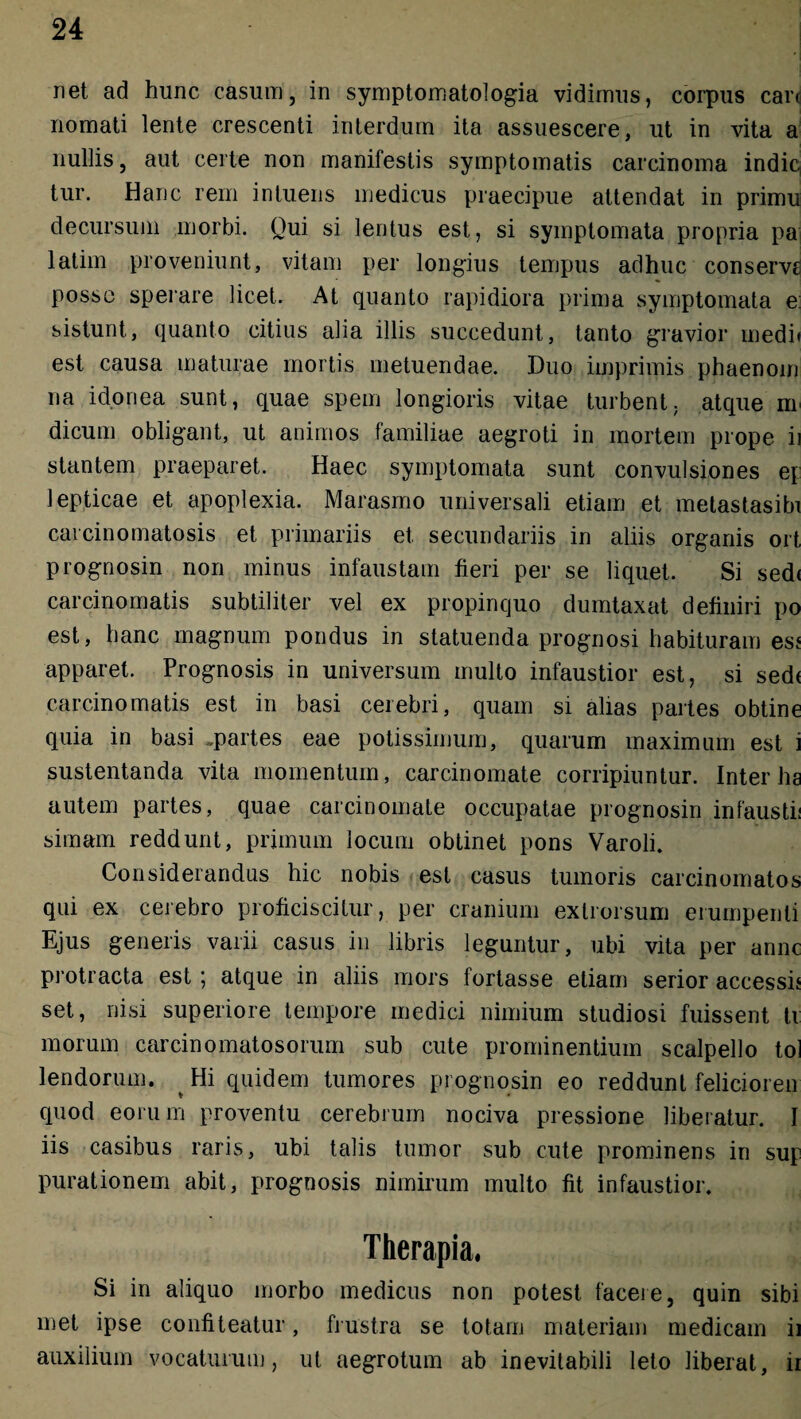 net ad hunc casum, in symptomatologia vidimus, corpus carr nomati lente crescenti interdum ita assuescere, ut in vita a nullis, aut certe non manifestis symptomatis carcinoma indic, tur. Hanc rem intuens medicus praecipue attendat in primu decursum morbi. Qui si lentus est, si symptomata propria pa latiin proveniunt, vitam per longius tempus adhuc conservg posse sperare licet. At quanto rapidiora prima symptomata e: sistunt, quanto citius alia illis succedunt, tanto gravior medi» est causa maturae mortis metuendae. Duo imprimis phaenoin na idonea sunt, quae spem longioris vitae turbent, atque m dicum obligant, ut animos familiae aegroti in mortem prope ii stantem praeparet. Haec symptomata sunt convulsiones e\ lepticae et apoplexia. Marasmo universali etiam et metastasibi cai cinomatosis et primariis et secundariis in aliis organis ort prognosin non minus infaustam fieri per se liquet. Si sed< carcinomatis subtiliter vel ex propinquo dumtaxat definiri po est, hanc magnum pondus in statuenda prognosi habituram es* apparet. Prognosis in universum multo infaustior est, si sed< carcinomatis est in basi cerebri, quam si alias partes obtine quia in basi .partes eae potissimum, quarum maximum est i sustentanda vita momentum, carcinomate corripiuntur. Inter ha autem partes, quae carcinomate occupatae prognosin infausti! simam reddunt, primum locum obtinet pons Varoli. Considerandus hic nobis est casus tumoris carcinomatos qui ex cerebro proficiscitur, per cranium exlrorsum erumpenti Ejus generis varii casus in libris leguntur, ubi vita per anne protracta est; atque in aliis mors fortasse etiam serior accessis set, nisi superiore tempore medici nimium studiosi fuissent ti morum carcinomatosorum sub cute prominentium scalpello tol lendorum. Hi quidem tumores prognosin eo reddunt felicioren quod eorum proventu cerebrum nociva pressione liberatur. I iis casibus raris, ubi talis tumor sub cute prominens in sup purationem abit, prognosis nimirum multo fit infaustior. Therapia. Si in aliquo morbo medicus non potest facere, quin sibi met ipse confiteatur, frustra se totam materiam medicam ii auxilium vocaturum, ut aegrotum ab inevitabili leto liberat, ii