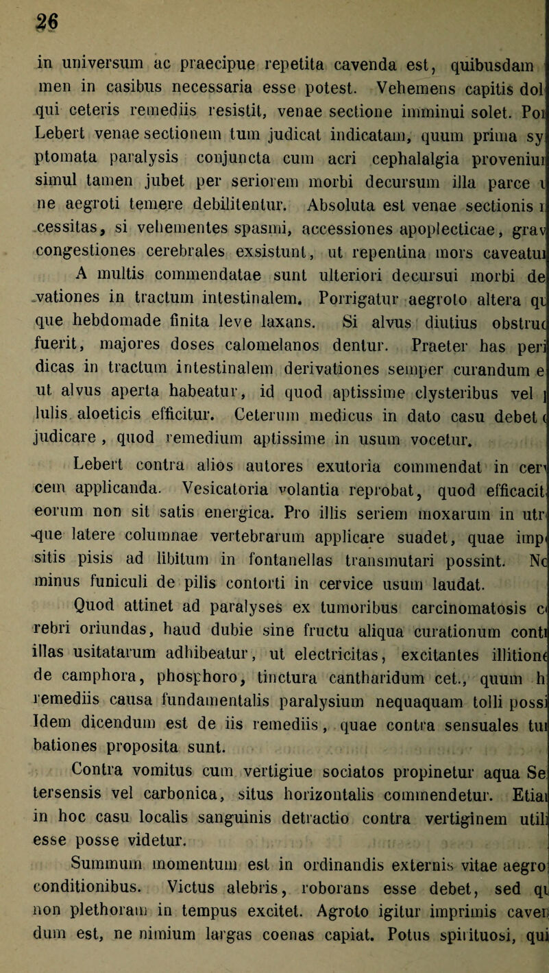 in universum ac praecipue repetita cavenda est, quibusdam men in casibus necessaria esse potest. Vehemens capitis dol qui ceteris remediis resistit, venae sectione imminui solet. Poi Lebert venae sectionem tum judicat indicatam, quum prima sy ptomata paralysis conjuncta cum acri cephalalgia proveniui simul tamen jubet per seriorem morbi decursum illa parce i ne aegroti temere debilitentur. Absoluta est venae sectionis i cessitas, si vehementes spasmi, accessiones apoplecticae, grav congestiones cerebrales exsistunt, ut repentina mors caveatui A multis commendatae sunt ulteriori decursui morbi de vationes in tractum intestinalem. Porrigatur aegroto altera qi que hebdomade finita leve laxans. Si alvus diutius obstrue fuerit, majores doses calomelanos dentur. Praeter has peri dicas in tractum intestinalem derivationes semper curandum e ut alvus aperta habeatur, id quod aptissime clysteribus vel ] Iulis aloeticis efficitur. Ceterum medicus in dato casu debete judicare , quod remedium aptissime in usum vocetur. Lebert contra alios autores exutoria commendat in cen cem applicanda. Vesicatoria volantia reprobat, quod efficacit eorum non sit satis energica. Pro illis seriem moxarum in utr< ^que latere columnae vertebrarum applicare suadet, quae impi sitis pisis ad libitum in fontanellas transmutari possint. Nc minus funiculi de pilis contorti in cervice usum laudat. Quod attinet ad paralyses ex tumoribus carcinomatosis c< rebri oriundas, haud dubie sine fructu aliqua curationum conti illas usitatarum adhibeatur, ut electricitas, excitantes illitiom de camphora, phosphoro, tinctura cantharidum cet., quum h remediis causa fundamentalis paralysium nequaquam tolli possi Idem dicendum est de iis remediis, quae contra sensuales tui bationes proposita sunt. Contra vomitus cum vertigiue sociatos propinetur aqua Se tersensis vel carbonica, situs horizontalis commendetur. Etiai in hoc casu localis sanguinis detractio contra vertiginem utih esse posse videtur. Summum momentum est in ordinandis externis vitae aegro conditionibus. Victus alebris, roborans esse debet, sed qi non plethoram in tempus excitet. Agroto igitur imprimis cavei dum est, ne nimium largas coenas capiat. Potus spiiituosi, qui