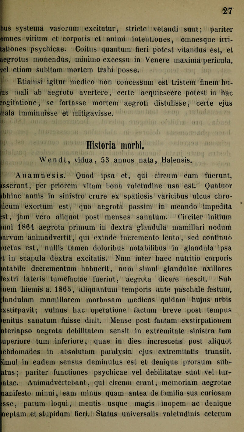 bus systema vasorum excitatur, stricte vetandi sunt; pariter omnes virium et corporis et animi intentiones, omnesque irri¬ tationes psychicae. Coitus quantum fieri potest vitandus est, et aegrotus monendus, minimo excessu in Venere maxima pericula, vel etiam subitam mortem trahi posse. Etiamsi igitur medico non concessum est tristem finem hu¬ ius mali ab aegroto avertere, certe acquiescere potest in hac pogitatione, se fortasse mortem aegroti distulisse, certe ejus nala imminuisse et mitigavisse. §1 '• * *)iir , jJ t iv-'! ‘ >;.»'i i r <»•' .i;-; it; < n * | . *»!>.. I Historia morbi, Wendt, vidua, 53 annos nata, Halensis. A nam ne sis. Quod ipsa et, qui circum eam fuerunt, isserunt, per priorem vitam bona valetudine usa est. Quatuor ibhinc annis in sinistro crure ex spatiosis varicibus ulcus chro- ficum exortum est, quo aegrota passim in meando impedita !st, jam vero aliquot post menses sanatum. Circiter initium tnni 1864 aegrota primum in dextra glandula mamillari nodum ►arvum animadvertit, qui exinde incremento lento, sed continuo tuctus est, nullis tamen doloribus notabilibus in glandula ipsa X in scapula dextra excitatis. Num inter haec nutritio corporis lotabile decrementum habuerit, num simul glandulae axillares extri lateris tumefactae fuerint, aegrota dicere nescit. Sub :nem hiemis a. 1865, aliquantum temporis ante paschale festum, [landulam mumillarem morbosam medicus quidam hujus urbis exstirpavit; vulnus hac operatione factum breve post tempus lenitus sanatum fuisse dicit. Mense post factam exstirpationem aterlapso aegrota debilitatem sensit in extremitate sinistra tum uperiore tum inferiore, quae in dies increscens post aliquot ebdoinades in absolutam paralysin ejus extremitatis transiit, limul in eadem sensus deminutus est et denique prorsum sub- atus; pariter functiones psychicae vel debilitatae sunt vel tur- atae. Animadvertebant, qui circum erant, memoriam aegrotae aanifesto minui, eam minus quam antea de familia sua curiosam sse, parum loqui, mentis usque magis inopem ac denique neptam et stupidam fieri. Status universalis valetudinis ceterum