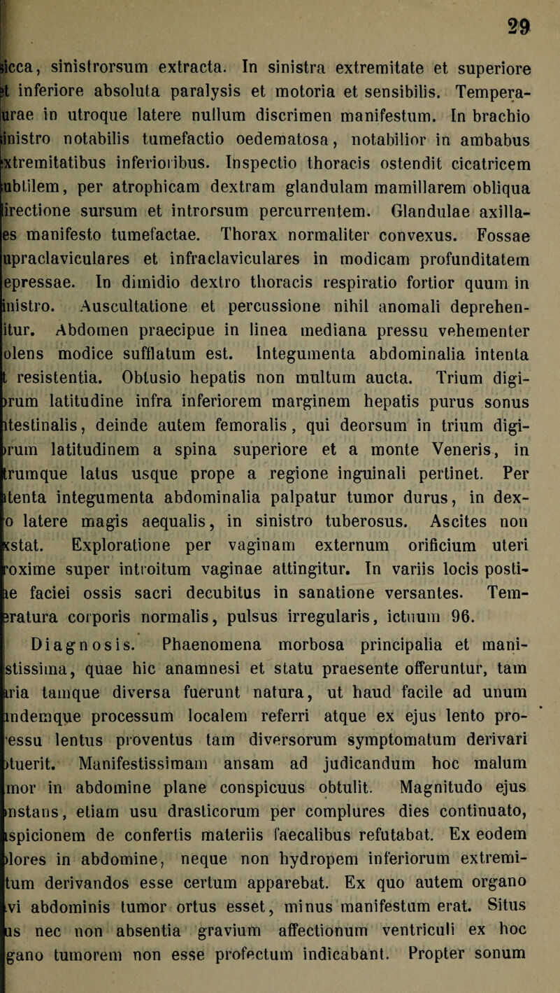 Sicca, sinistrorsum extracta. In sinistra extremitate et superiore ;t inferiore absoluta paralysis et motoria et sensibilis. Tempera- urae in utroque latere nullum discrimen manifestum. In brachio Sinistro notabilis tumefactio oedematosa, notabilior in ambabus Extremitatibus inferioribus. Inspectio thoracis ostendit cicatricem lubtilem, per atrophicam dextram glandulam mamillarem obliqua lirectione sursum et introrsum percurrentem. Glandulae axilla- es manifesto tumefactae. Thorax normaliter convexus. Fossae upraclaviculares et infraclaviculares in modicam profunditatem epressae. In dimidio dextro thoracis respiratio fortior quum in inistro. Auscultatione et percussione nihil anomali deprehen- itur. Abdomen praecipue in linea mediana pressu vehementer olens modice sufflatum est. Integumenta abdominalia intenta t resistentia. Obtusio hepatis non multum aucta. Trium digi- >rum latitudine infra inferiorem marginem hepatis purus sonus itestinalis, deinde autem femoralis, qui deorsum in trium digi- >rum latitudinem a spina superiore et a monte Veneris, in trumque latus usque prope a regione inguinali pertinet. Per itenta integumenta abdominalia palpatur tumor durus, in dex- o latere magis aequalis, in sinistro tuberosus. Ascites non xstat. Exploratione per vaginam externum orificium uteri •oxime super introitum vaginae attingitur. In variis locis posti- xe faciei ossis sacri decubitus in sanatione versantes. Tem- iratura corporis normalis, pulsus irregularis, ictuum 96. Diagnosis. Phaenomena morbosa principalia et mani- stissima, quae hic anamnesi et statu praesente offeruntur, tam Mia tamque diversa fuerunt natura, ut haud facile ad unum indemque processum localem referri atque ex ejus lento pro- essu lentus proventus tam diversorum symptomatum derivari ffuerit. Manifestissimam ansam ad judicandum hoc malum mor in abdomine plane conspicuus obtulit. Magnitudo ejus instans, etiam usu drasticorum per complures dies continuato, ispicionem de confertis materiis faecalibus refutabat. Ex eodem ilores in abdomine, neque non hydropem inferiorum extremi- tum derivandos esse certum apparebat. Ex quo autem organo vi abdominis tumor ortus esset, minus manifestum erat. Situs as nec non absentia gravium affectionum ventriculi ex hoc gano tumorem non esse profectum indicabant. Propter sonum