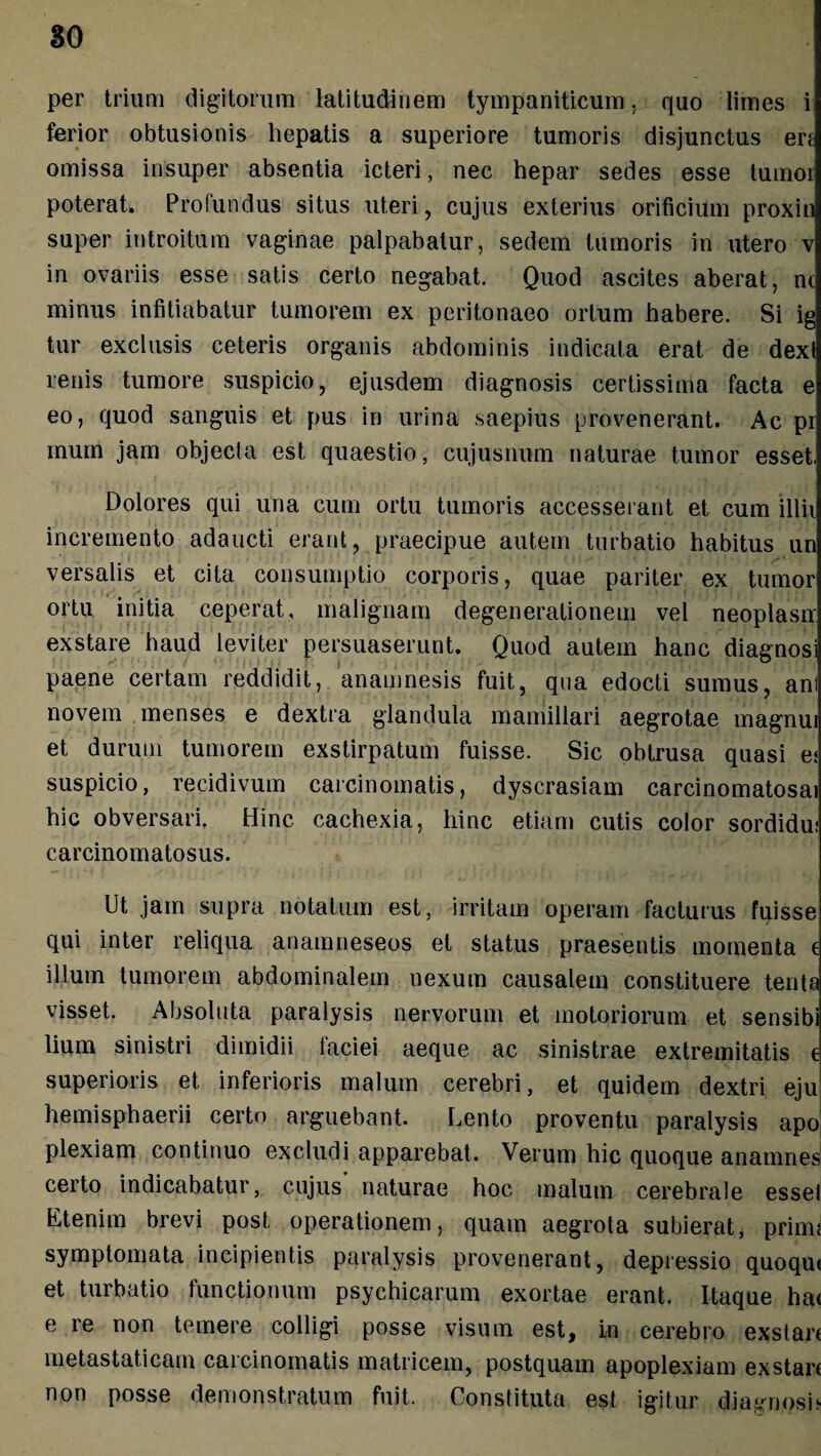 per trium digitorum latitudinem tympaniticum. quo limes i ferior obtusionis hepatis a superiore tumoris disjunctus en omissa insuper absentia icteri, nec hepar sedes esse lumoi poterat. Profundus situs uteri, cujus exterius orificium proxin super introitum vaginae palpabatur, sedem tumoris in utero v in ovariis esse satis certo negabat. Quod ascites aberat, nc minus infitiabatur tumorem ex peritonaeo ortum habere. Si ig tur exclusis ceteris organis abdominis indicata erat de dexi renis tumore suspicio, ejusdem diagnosis certissima facta e eo, quod sanguis et pus in urina saepius provenerant. Ac pr mum jam objecla est quaestio, cujusnum naturae tumor esset. Dolores qui una cum ortu tumoris accesserant et cum illii incremento adaucti erant, praecipue autem turbatio habitus un versalis et cita consumptio corporis, quae pariter ex tumor ortu initia ceperat, malignam degenerationem vel neoplasrr exstare haud leviter persuaserunt. Quod autem hanc diagnosi paene certam reddidit, anamnesis fuit, qua edocti sumus, ani novem menses e dextra glandula mamillari aegrotae magnui et durum tumorem exstirpatum fuisse. Sic obtrusa quasi es suspicio, recidivum carcinomatis, dyscrasiam carcinomatosai hic obversari. Hinc cachexia, hinc etiam cutis color sordidus carcinomatosus. Ut jam supra notatum est, irritam operam facturus fuisse qui inter reliqua anamneseos et status praesentis momenta c illum tumorem abdominalem nexum causalem constituere tenta visset. Absoluta paralysis nervorum et motoriorum et sensibi lium sinistri dimidii faciei aeque ac sinistrae extremitatis e superioris et inferioris malum cerebri, et quidem dextri eju hemisphaerii certo arguebant. Lento proventu paralysis apo plexiam continuo excludi apparebat. Verum hic quoque anamnes certo indicabatur, cujus naturae hoc malum cerebrale essel Etenim brevi post operationem, quam aegrota subierat, primi symptomata incipientis paralysis provenerant, depressio quoqrn et turbatio functionum psychicarum exortae erant. Itaque ha< e re non temere colligi posse visum est, in cerebro exstari metastaticam carcinomatis matricem, postquam apoplexiam exstari non posse demonstratum fuit. Constituta est igitur diagnosi>