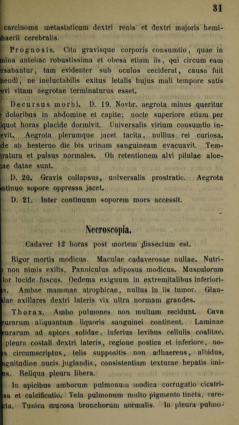 : carcinoma metastaticum dextri renis et dextri majoris hemi- ihaerii cerebralis. Prognosis. Cita gravisque corporis corisumtio, quae in mina antehac robustissima et obesa etiam iis, qui circum eam irsabantur, tam evidenter sub oculos ceciderat, causa fuit nendi, ne ineluctabilis exitus letalis hujus mali tempore satis evi vitam aegrotae terminaturus esset. Decursus morbi. D. 19. Novbr. aegrota minus queritur ) doloribus in abdomine et capite; nocte superiore etiam per iquot horas placide dormivit. Universalis virium consumtio in- evit. Aegrota plerumque jacet tacita, nullius rei curiosa, ide ab hesterno die bis urinam sanguineam evacuavit. Tem¬ eratura et pulsus normales. Ob retentionem alvi pilulae aloe- ;ae datae sunt. D. 20. Gravis collapsus, universalis prostratio. Aegrota mtinuo sopore oppressa jacet. D. 21. Inter continuum soporem mors accessit. Cadaver 12 horas post mortem dissectum est. Rigor mortis modicus. Maculae cadaverosae nullae. Nutri- ) non nimis exilis. Panniculus adiposus modicus. Musculorum lor lucide fuscus. Oedema exiguum in extremitalibus inferiori- s. Ambae mammae atrophicae, nullus in iis tumor. Glan- ilae axillares dextri lateris vix ultra normam grandes. Thorax. Ambo pulmones non multum recidunt. Cava surarum aliquantum liquoris sanguinei continent. Laminae eurarum ad apices solidae, inferius levibus cellulis coalitae, pleura costali dextri lateris, regione postica et inferiore, no- is circumscriptus, telis suppositis non adhaerens, albidus, agnitudine nucis juglandis, consistentium texturae hepatis imi- ns. Reliqua pleura libera. In apicibus amborum pulmonum modica corrugatio cicatri- sa et calcificatio. Tela pulmonum multo pigmento tincta, rare- Bta. Tunica mucosa bronchorum normalis. In pleura pulmo-