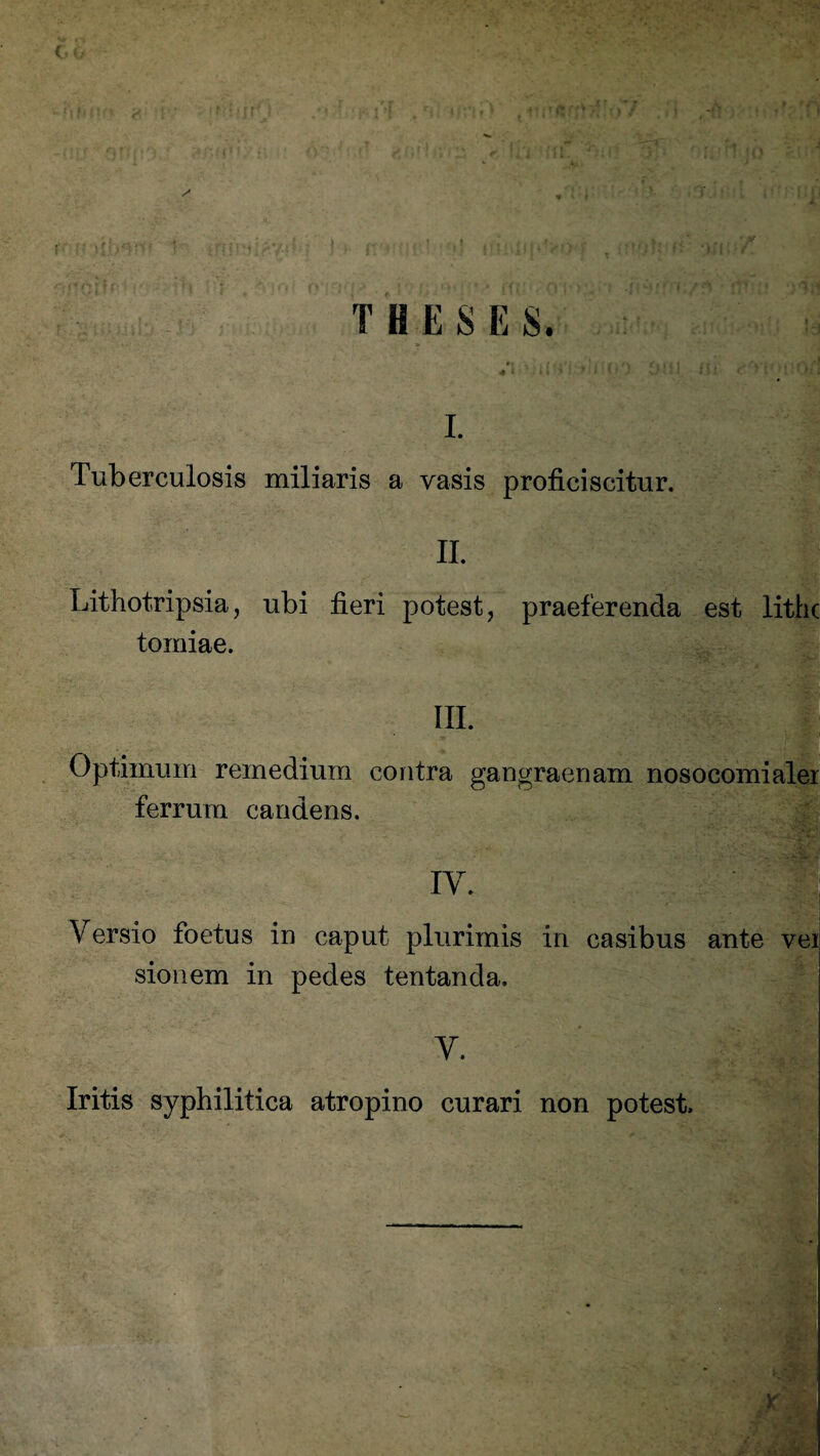 THESES. I. Tuberculosis miliaris a vasis proficiscitur. II. Lithotripsia, ubi fieri potest, praeferenda est lithc tomiae. III. Optimum remedium contra gangraenam nosocomialer ferrum candens. IY. Versio foetus in caput plurimis in casibus ante vei sion em in pedes tentanda. Y. Iritis syphilitica atropino curari non potest.