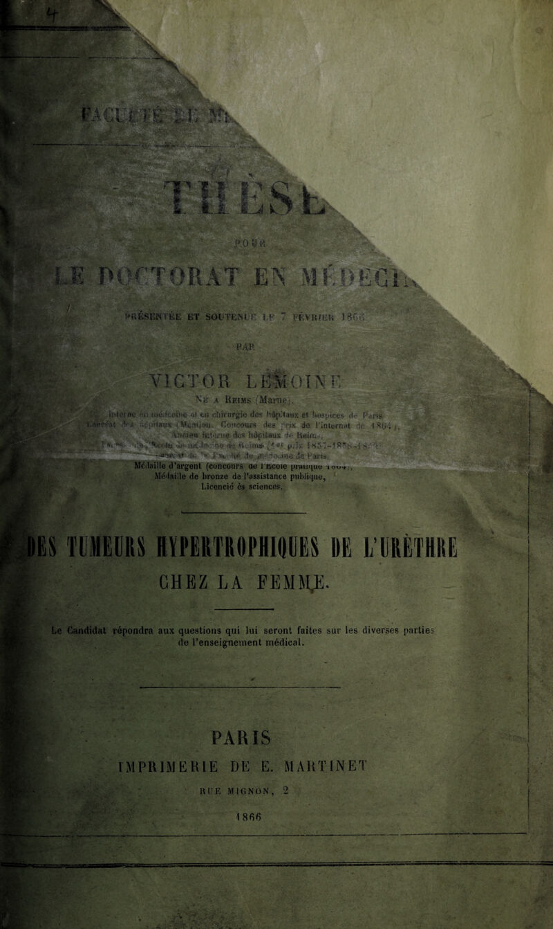 K T OR A T m MEJ>B6h, PRESENTEE ET SOUTENUE LF 7 FÉVIUEK 18Gi> PAH m TT. VICTOR LË&OIN PU Né a Reims (Marne;, iî'iccne m médecine M ta chirurgie des hôpitaux et hospices de Paris Lauréat ,r-.6|/»(#«x (Mention. Concours des prix de l’internat de 1804 j, V •Ancien interne des hôpitaux de hein;., ? de Autour (4 ** prix iS57-t.Q fs, »v. .nî^T^eOi# if> ad-i *Wst de '» É3v; Ué de iïîédrjoiae de Paris, Médaille d’argent (concours de l ücoie pratique tou-*;, Médaille de bronze de l’assistance publique, Licencié ès sciences. ËS TUMEURS HIEERTROPHimS DE I,'URÈTHRE CHEZ LA FEMMX Le Candidat répondra aux questions qui lui seront faites sur les diverses parties de l’enseignement médical. PARIS IMPRIMERIE DE E. MARTINET RUE MIGNON, 2 1866