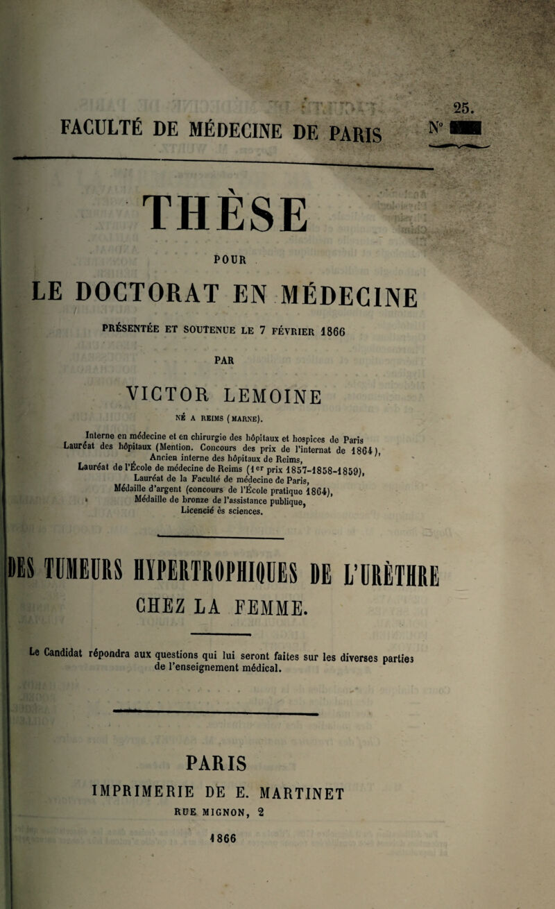FACULTÉ DE MÉDECINE DE PARIS N° THÈSE POUR LE DOCTORAT EN MÉDECINE PRÉSENTÉE ET SOUTENUE LE 7 FÉVRIER 1866 PAR VICTOR LEMOINE NÉ A REIMS ( MARNE). Interne en médecine et en chirurgie des hôpitaux et hospices de Paris Lauréat des hôpitaux (Mention. Concours des prix de l’internat de 1864) Ancien interne des hôpitaux de Reims, ’ Lauréat de l’Ecole de médecine de Reims (1er prjx 1857-1858-1859), Lauréat de la Faculté de médecine de Paris, Médaille d’argent (concours de l’École pratique 1864), * Médaille de bronze de l’assistance publique, Licencié ès sciences. TUMEURS HYPERTROPHIQUES DE L’URÈTHRE CHEZ LA FEMME. Le Candidat répondra aux questions qui lui seront faites sur les diverses parties de l’enseignement médical. PARIS IMPRIMERIE DE E. MARTINET