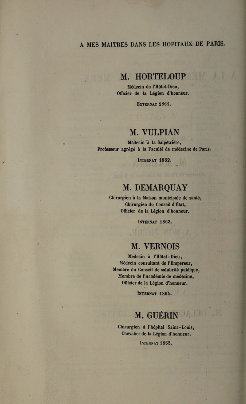 A MES MAITRES DANS LES HOPITAUX DE PARIS. M. HORTELOUP Médecin de l’Hôtel-Dieu, Officier de la Légion d’honneur. Externat 1861. M. VULPIAN Médecin à la Salpêtrière, Professeur agrégé à la Faculté de médecine de Paris. Internat 1862. M. DEMARQUAY Chirurgien à la Maison municipale de santé, Chirurgien du Conseil d’État, Officier de la Légion d’honneur. Internat 1863. M. YERNOIS Médecin à l’Hôtel-Dieu, Médecin consultant de l’Empereur, Membre du Conseil de salubrité publique, Membre de l’Académie de médecine, Officier de la Légion d’honneur. Internat 1864. M. GUÉRIN Chirurgien à l’hôpital Saint-Louis, Chevalier de la Légion d’honneur. Internat 1865.