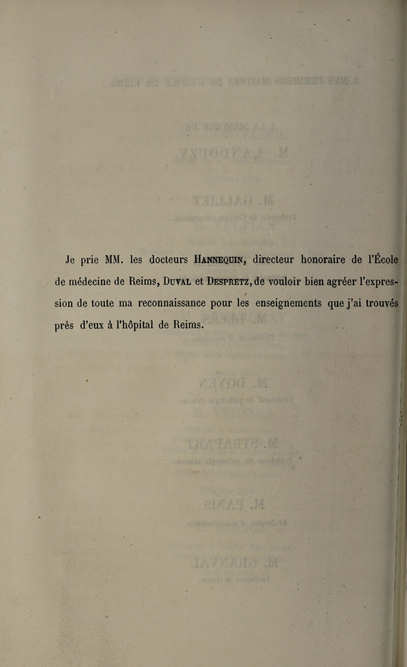 Je prie MM. les docteurs Hannequin, directeur honoraire de l’École de médecine de Reims, Duval et DESPRETZ,de vouloir bien agréer l’expres- sion de toute ma reconnaissance pour les enseignements que j’ai trouvés près d’eux à l’hôpital de Reims.