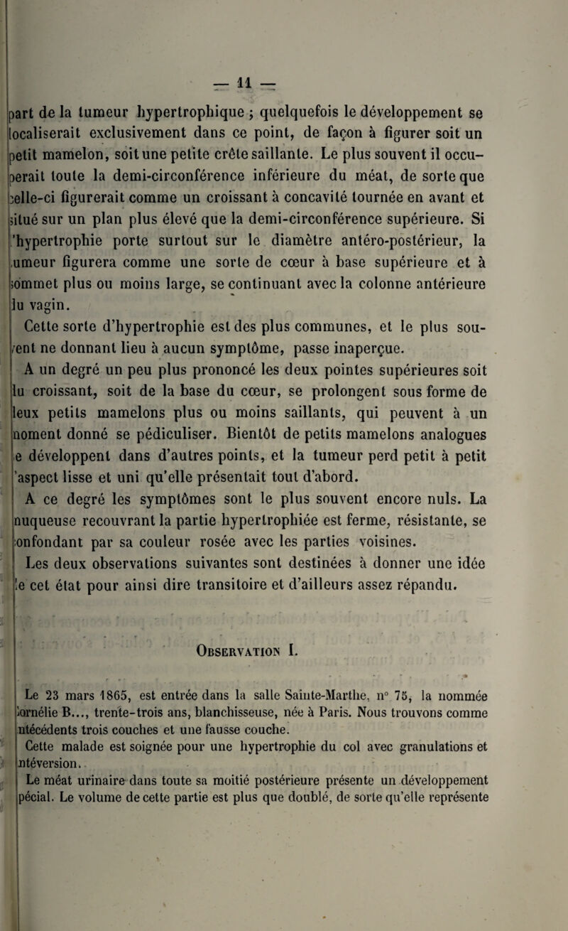part de la tumeur hypertrophique ; quelquefois le développement se localiserait exclusivement dans ce point, de façon à figurer soit un petit mamelon, soit une petite crête saillante. Le plus souvent il occu¬ perait toute la demi-circonférence inférieure du méat, de sorte que uelle-ci figurerait comme un croissant à concavité tournée en avant et situé sur un plan plus élevé que la demi-circonférence supérieure. Si /hypertrophie porte surtout sur le diamètre antéro-postérieur, la ,umeur figurera comme une sorte de cœur à base supérieure et à sommet plus ou moins large, se continuant avec la colonne antérieure lu vagin. Cette sorte d’hypertrophie est des plus communes, et le plus sou- /ent ne donnant lieu à aucun symptôme, passe inaperçue. A un degré un peu plus prononcé les deux pointes supérieures soit lu croissant, soit de la base du cœur, se prolongent sous forme de leux petits mamelons plus ou moins saillants, qui peuvent à un noment donné se pédiculiser. Bientôt de petits mamelons analogues e développent dans d’autres points, et la tumeur perd petit à petit 'aspect lisse et uni qu’elle présentait tout d’abord. A ce degré les symptômes sont le plus souvent encore nuis. La nuqueuse recouvrant la partie hypertrophiée est ferme, résistante, se :onfondant par sa couleur rosée avec les parties voisines. Les deux observations suivantes sont destinées à donner une idée îe cet état pour ainsi dire transitoire et d’ailleurs assez répandu. Observation L j? Le 23 mars 1865, est entrée dans la salle Sainte-Marthe, n° 75, la nommée Amélie B..., trente-trois ans, blanchisseuse, née à Paris. Nous trouvons comme ntécédents trois couches et une fausse couche. Cette malade est soignée pour une hypertrophie du col avec granulations et ntéversiom Le méat urinaire dans toute sa moitié postérieure présente un développement pécial. Le volume de cette partie est plus que doublé, de sorte qu’elle représente