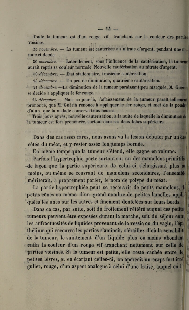 Toute la tumeur est d’un rouge vif, tranchant sur la couleur des parties voisines. . . 25 novembre. — La tumeur est cautérisée au nitrate d’argent, pendant une mi¬ nute et demie. * r • * 30 novembre. — Latéralement, sous l’influence de la cautérisation, la tumem aurait repris sa couleur normale. Nouvelle cautérisation au nitrate d’argent. 10 décembre. — État stationnaire, troisième cautérisation. \U décembre. — Un peu de diminution, quatrième cautérisation. 21 décembre.—La diminution de la tumeur paraissant peu marquée, M. Guérir se décide à appliquer le fer rouge. 23 décembre. — Mais ce jour-là, l’affaissement de la tumeur paraît tellement prononcé, que M. Guérin renonce à appliquer le fer rouge, et met de la poudn d’alun, que la malade conserve trois heures. Trois jours après, nouvelle cautérisation, à la suite de laquelle la diminution dt la tumeur est fort prononcée, surtout dans ses deux lobes supérieurs. Dans des cas assez rares, nous avons vu la lésion débuter par un de: côtés du méat, et y rester assez longtemps bornée. En même temps que la tumeur s’étend, elle gagne en volume. Parfois l’hypertrophie porte surtout sur un des mamelons primitifs de façon que la partie supérieure de celui-ci s’élargissant plus oi moins, ou même se couvrant de mamelons secondaires, l’ensembf mériterait, à proprement parler, le nom de polype du méat. La partie hypertrophiée peut se recouvrir de petits mamelons, d .1 petits cônes ou même d’un grand nombre de petites lamelles appli¬ quées les unes sur les autres et finement dentelées sur leurs bords. Dans ce cas, par suite, soit du frottement réitéré auquel ces petite tumeurs peuvent être exposées durant la marche, soit du séjour entr les anfractuosités de liquides provenant de la vessie ou du vagin, l’épi thélium qui recouvre les parties s'amincit, s’éraille; d’où la sensibilit de la tumeur, le suintement d’un liquide plus ou moins abondanl enfin la couleur d’un rouge vif tranchant nettement sur celle de parties voisines. Si la tumeur est petite, elle reste cachée entre le petites lèvres, et en écartant celles-ci, on aperçoit un corps fort irrc gulier, rouge, d’un aspect analogue a celui d’une fraise, auquel on f \k ül