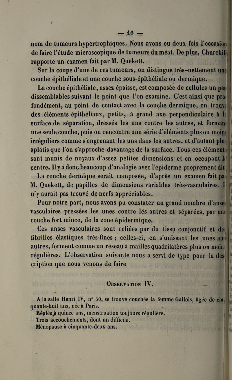 — 1(5 — nom de tumeurs hypertrophiques. Nous avons eu deux fois l'occasion de faire l'étude microscopique de tumeurs du méat. De plus, Churchill rapporte un examen fait par M. Quekelt. Sur la coupe d’une de ces tumeurs, on distingue très-nettement une couche épithéliale et une couche sous-épithéliale ou dermique. La couche épithéliale, assez épaisse, est composée de cellules un pet dissemblables suivant le point que l’on examine. C’est ainsi que pro * M fondément, au point de contact avec la couche dermique, on Irouvt des éléments épithéliaux, petits, à grand axe perpendiculaire à 1; surface de séparation, dressés les uns contre les autres, et forman une seule couche, puis on rencontre une série d’éléments plus ou moin: irréguliers comme s’engrenant les uns dans les autres, et d’autant plus aplatis que l’on s’approche davantage de la surface. Tous ces élément; sont munis de noyaux d’assez petites dimensions et en occupant h centre. Il y a donc beaucoup d’analogie avec l’épiderme proprement dit La couche dermique serait composée, d’après un examen fait pa M. Quekett, de papilles de dimensions variables très-vasculaires. I n’y aurait pas trouvé de nerfs appréciables. Pour notre part, nous avons pu constater un grand nombre d’anse vasculaires pressées les unes contre les autres et séparées, par uni couche fort mince, de la zone épidermique. Ces anses vasculaires sont reliées par du tissu conjonctif et de; fibrilles élastiques très-fines; celles-ci, en s’unissant les unes au: autres, forment comme un réseau à mailles quadrilatères plus ou moin régulières. L’observation suivante nous a servi de type pour la des criplion que nous venons de faire in f ? i| Observation IV. A la salle Henri IV, n° 30, se trouve couchée la femme Gallois, âgée de cin quante-huit ans, née à Paris. Réglée#à quinze ans, menstruation toujours régulière. Trois accouchements, dont un difficile. Ménopause à cinquante-deux ans.