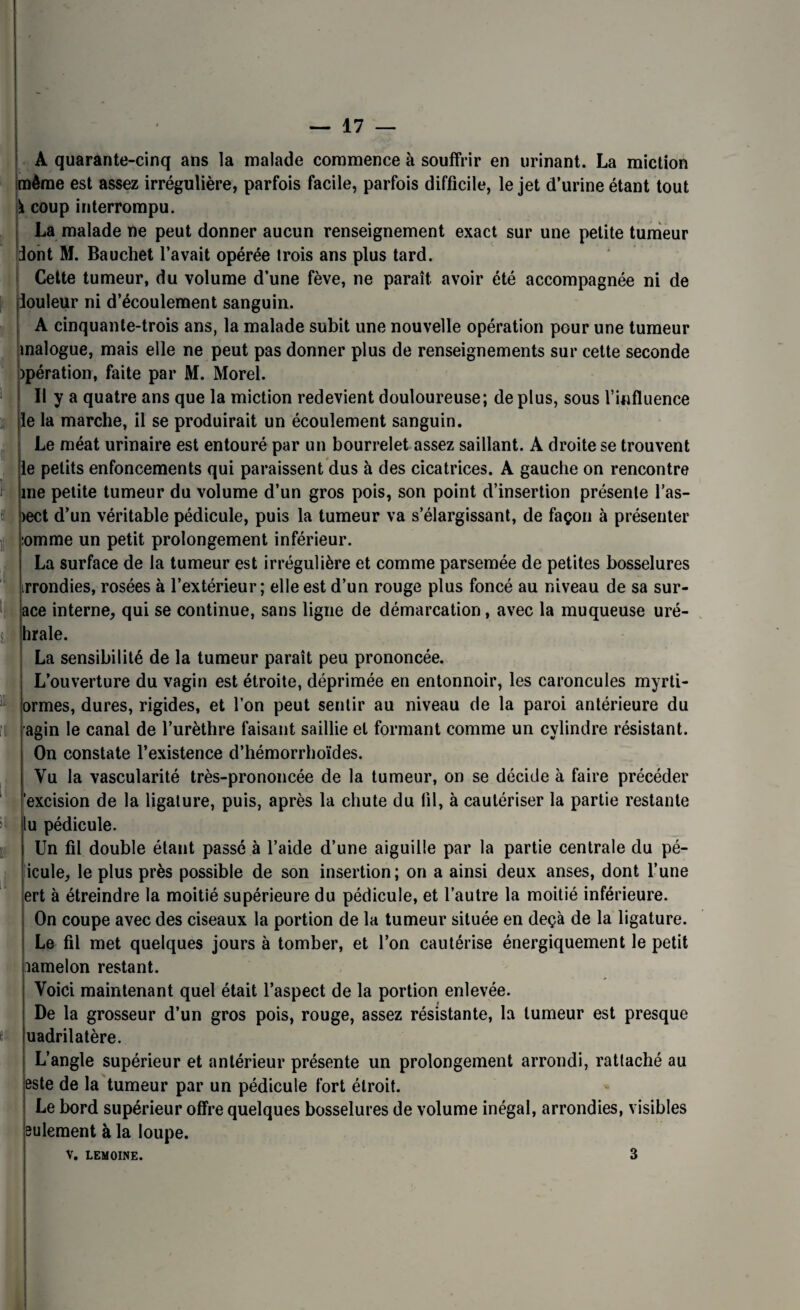 A quarante-cinq ans la malade commence à souffrir en urinant. La miction même est assez irrégulière, parfois facile, parfois difficile, le jet d’urine étant tout \ coup interrompu. La malade ne peut donner aucun renseignement exact sur une petite tumeur dont M. Bauchet l’avait opérée trois ans plus tard. Cette tumeur, du volume d’une fève, ne paraît avoir été accompagnée ni de iouleur ni d’écoulement sanguin. A cinquante-trois ans, la malade subit une nouvelle opération pour une tumeur inalogue, mais elle ne peut pas donner plus de renseignements sur cette seconde opération, faite par M. Morel. Il y a quatre ans que la miction redevient douloureuse; de plus, sous l’influence le la marche, il se produirait un écoulement sanguin. Le méat urinaire est entouré par un bourrelet assez saillant. A droite se trouvent le petits enfoncements qui paraissent dus à des cicatrices. A gauche on rencontre me petite tumeur du volume d’un gros pois, son point d’insertion présente l’as- >ect d’un véritable pédicule, puis la tumeur va s’élargissant, de façon à présenter :omme un petit prolongement inférieur. La surface de la tumeur est irrégulière et comme parsemée de petites bosselures irrondies, rosées à l’extérieur; elle est d’un rouge plus foncé au niveau de sa sur¬ ace interne, qui se continue, sans ligne de démarcation, avec la muqueuse uré- hrale. La sensibilité de la tumeur paraît peu prononcée. L’ouverture du vagin est étroite, déprimée en entonnoir, les caroncules myrti- ormes, dures, rigides, et l’on peut sentir au niveau de la paroi antérieure du agin le canal de l’urèthre faisant saillie et formant comme un cylindre résistant. On constate l’existence d’hémorrhoïdes. Vu la vascularité très-prononcée de la tumeur, on se décide à faire précéder 'excision de la ligature, puis, après la chute du fil, à cautériser la partie restante lu pédicule. Un fil double étant passé à l’aide d’une aiguille par la partie centrale du pé- icule, le plus près possible de son insertion; on a ainsi deux anses, dont l’une On coupe avec des ciseaux la portion de la tumeur située en deçà de la ligature. Le fil met quelques jours à tomber, et l’on cautérise énergiquement le petit aamelon restant. Voici maintenant quel était l’aspect de la portion enlevée. De la grosseur d’un gros pois, rouge, assez résistante, la tumeur est presque uadrilatère. L’angle supérieur et antérieur présente un prolongement arrondi, rattaché au este de la tumeur par un pédicule fort étroit. Le bord supérieur offre quelques bosselures de volume inégal, arrondies, visibles eulement à la loupe. V. LEMOINE. 3