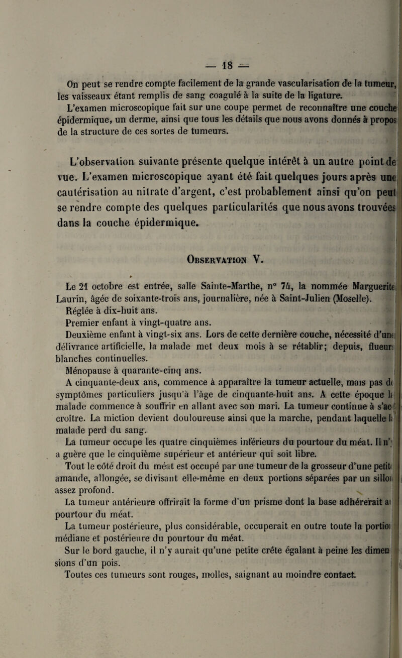 On peut se rendre compte facilement de la grande vascularisation de la tumeur, les vaisseaux étant remplis de sang coagulé à la suite de la ligature. L’examen microscopique fait sur une coupe permet de reconnaître une couche épidermique, un derme, ainsi que tous les détails que nous avons donnés à propos de la structure de ces sortes de tumeurs. L’observation suivante présente quelque intérêt à un autre point de vue. L’examen microscopique ayant été fait quelques jours après une cautérisation au nitrate d’argent, c’est probablement ainsi qu’on peut se rendre compte des quelques particularités que nous avons trouvées dans la couche épidermique. Observation Y. 'v » Le 21 octobre est entrée, salle Sainte-Marthe, n° 7â, la nommée Marguerite Laurin, âgée de soixante-trois ans, journalière, née à Saint-Julien (Moselle). Réglée à dix-huit ans. Premier enfant à vingt-quatre ans. Deuxième enfant à vingt-six ans. Lors de cette dernière couche, nécessité d’urn délivrance artificielle, la malade met deux mois à se rétablir; depuis, flueur; blanches continuelles. Ménopause à quarante-cinq ans. A cinquante-deux ans, commence à apparaître la tumeur actuelle, mais pas d( symptômes particuliers jusqu’à l’âge de cinquante-huit ans. A cette époque h malade commence à souffrir en allant avec son mari. La tumeur continue à s’ac croître. La miction devient douloureuse ainsi que la marche, pendant laquelle I. malade perd du sang. La tumeur occupe les quatre cinquièmes inférieurs du pourtour du méat. Un’; a guère que le cinquième supérieur et antérieur qui soit libre. Tout le côté droit du méat est occupé par une tumeur de la grosseur d’une petit amande, allongée, se divisant elle-même en deux portions séparées par un silloi. assez profond. La tumeur antérieure offrirait la forme d’un prisme dont la base adhérerait ai pourtour du méat. La tumeur postérieure, plus considérable, occuperait en outre toute la portioi médiane et postérieure du pourtour du méat. Sur le bord gauche, il n’y aurait qu’une petite crête égalant à peine les dimen sions d’un pois. Toutes ces tumeurs sont rouges, molles, saignant au moindre contact.