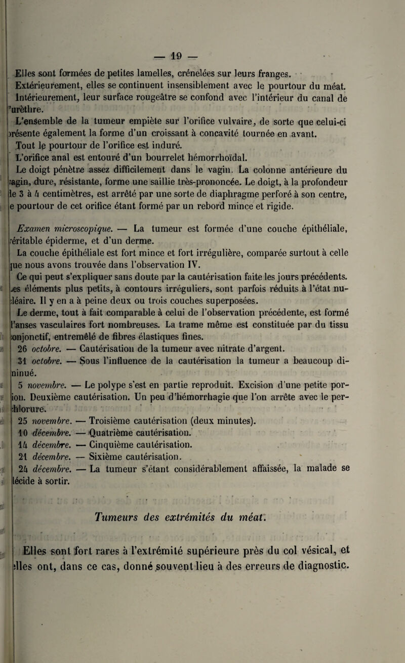 Elles sont formées de petites lamelles, crénelées sur leurs franges. Extérieurement, elles se continuent insensiblement avec le pourtour du méat. Intérieurement, leur surface rougeâtre se confond avec l’intérieur du canal de 'urèthre. L’ensemble de la tumeur empiète sur l’orifice vulvaire, de sorte que celui-ci )résente également la forme d’un croissant à concavité tournée en avant. Tout le pourtour de l’orifice est induré. L’orifice anal est entouré d’un bourrelet hémorrhoïdal. Le doigt pénètre assez difficilement dans le vagin. La colonne antérieure du r&gin, dure, résistante, forme une saillie très-prononcée. Le doigt, à la profondeur le 3 à 4 centimètres, est arrêté par une sorte de diaphragme perforé à son centre, e pourtour de cet orifice étant formé par un rebord mince et rigide. : il Î! « I si I Ji; îtë si Examen microscopique. — La tumeur est formée d’une couche épithéliale, véritable épiderme, et d’un derme. La couche épithéliale est fort mince et fort irrégulière, comparée surtout à celle |ue nous avons trouvée dans l’observation IV. Ce qui peut s’expliquer sans doute par la cautérisation faite les jours précédents. ,es éléments plus petits, à contours irréguliers, sont parfois réduits à l’état nu- :léaire. Il y en a à peine deux ou trois couches superposées. Le derme, tout à fait comparable à celui de l’observation précédente, est formé l’anses vasculaires fort nombreuses. La trame même est constituée par du tissu :onjonctif, entremêlé de fibres élastiques fines. 26 octobre. — Cautérisation de la tumeur avec nitrate d’argent. 31 octobre. — Sous l’infiuence de la cautérisation la tumeur a beaucoup di- ninué. 5 novembre. — Le polype s’est en partie reproduit. Excision d’une petite por- ion. Deuxième cautérisation. Un peu d’hémorrhagie que l’on arrête avec le per- phlorure. ■ 25 novembre. — Troisième cautérisation (deux minutes). 10 décembre. — Quatrième cautérisation. 14 décembre. — Cinquième cautérisation. 21 décembre. — Sixième cautérisation. 24 décembre. — La tumeur s’étant considérablement affaissée, la malade se lécide à sortir. rsn Tumeurs des extrémités du méat. , * * ■ T*- Elles sont fort rares à l’extrémité supérieure près du col vésical, et slles ont, dans ce cas, donné souvent lieu à des erreurs de diagnostic.