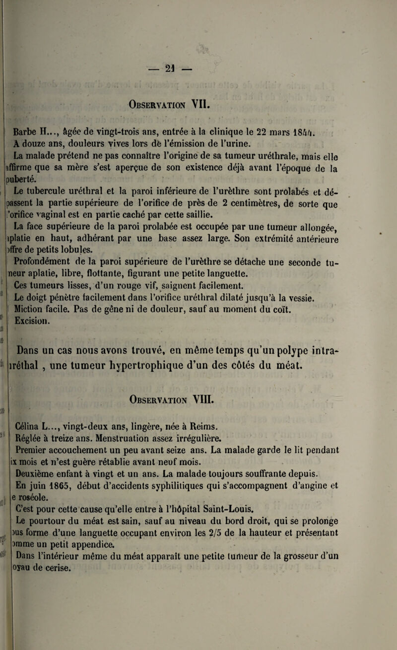 Observation Vil i o !I' I I Barbe H..., âgée de vingt-trois ans, entrée à la clinique le 22 mars 18âà. A douze ans, douleurs vives lors de l’émission de l’urine. La malade prétend ne pas connaître l’origine de sa tumeur uréthrale, mais elle affirme que sa mère s'est aperçue de son existence déjà avant l’époque de la puberté. Le tubercule uréthral et la paroi inférieure de l’urèthre sont prolabés et dé¬ passent la partie supérieure de l’orifice de près de 2 centimètres, de sorte que ’orifice vaginal est en partie caché par cette saillie. La face supérieure de la paroi prolabée est occupée par une tumeur allongée, aplatie en haut, adhérant par une base assez large. Son extrémité antérieure )ffre de petits lobules. Profondément de la paroi supérieure de l’urèthre se détache une seconde tu- neur aplatie, libre, flottante, figurant une petite languette. Ces tumeurs lisses, d’un rouge vif, saignent facilement. Le doigt pénètre facilement dans l’orifice uréthral dilaté jusqu’à la vessie. Miction facile. Pas de gêne ni de douleur, sauf au moment du coït. Excision. Dans un cas nous avons trouvé, en même temps qu’un polype intra- iréthal , une tumeur hypertrophique d’un des côtés du méat. i » Observation VIII. a f 0 Célina L..., vingt-deux ans, lingère, née à Reims. Réglée à treize ans. Menstruation assez irrégulière. Premier accouchement un peu avant seize ans. La malade garde le lit pendant ix mois et n’est guère rétablie avant neuf mois. Deuxième enfant à vingt et un ans. La malade toujours souffrante depuis. En juin 1865, début d’accidents syphilitiques qui s’accompagnent d’angine et e roséole. C’est pour cette cause qu’elle entre à l’hôpital Saint-Louis. Le pourtour du méat est sain, sauf au niveau du bord droit, qui se prolonge )us forme d’une languette occupant environ les 2/5 de la hauteur et présentant amme un petit appendice. Dans l’intérieur même du méat apparaît une petite tumeur de la grosseur d’un oyau de cerise.