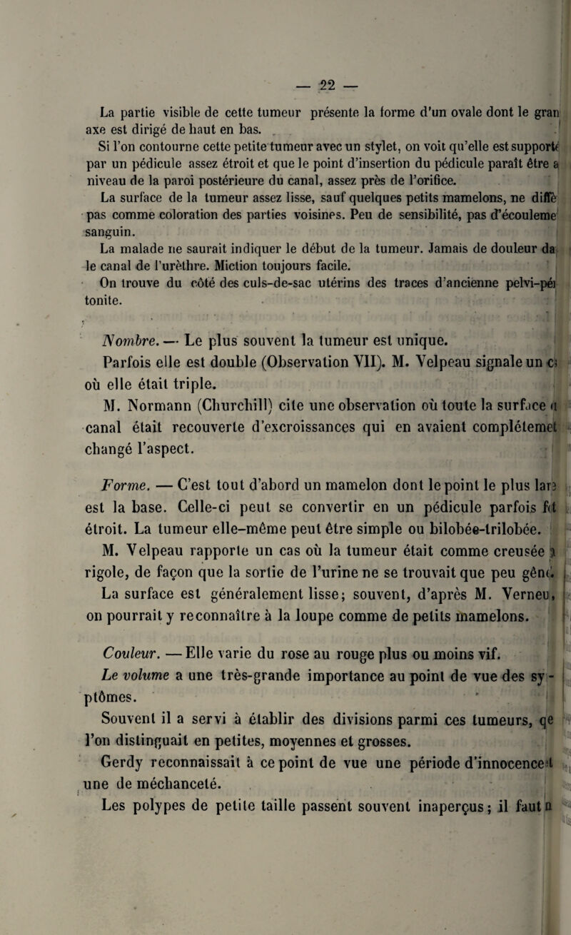 La partie visible de cette tumeur présente la forme d'un ovale dont le gran axe est dirigé de haut en bas. . M l Si l’on contourne cette petite tumeur avec un stylet, on voit qu’elle est supporte par un pédicule assez étroit et que le point d’insertion du pédicule paraît être & niveau de la paroi postérieure du canal, assez près de l’orifice. La surface de la tumeur assez lisse, sauf quelques petits mamelons, ne diffè pas comme coloration des parties voisines. Peu de sensibilité, pas d’écouleme sanguin. La malade ne saurait indiquer le début de la tumeur. Jamais de douleur da le canal de l’urèthre. Miction toujours facile. On trouve du côté des culs-de-sac utérins des traces d’ancienne pelvi-pér tonite. Nombre.— Le plus souvent la tumeur est unique. Parfois elle est double (Observation VII). M. Velpeau signale une; où elle était triple. M. Normann (Churchill) cite une observation où toute la surface u canal était recouverte d’excroissances qui en avaient complétemet changé l’aspect. Forme. — C’est tout d’abord un mamelon dont le point le plus lare est la base. Celle-ci peut se convertir en un pédicule parfois fit étroit. La tumeur elle-même peut être simple ou bilobée-lrilobée. M. Velpeau rapporte un cas où la tumeur était comme creusée j rigole, de façon que la sortie de l’urine ne se trouvait que peu gênd La surface est généralement lisse; souvent, d’après M. Verneu, on pourrait y reconnaître à la loupe comme de petits mamelons. Couleur. —Elle varie du rose au rouge plus ou moins vif. Le volume a une très-grande importance au point de vue des sy - j ptômes. Souvent il a servi à établir des divisions parmi ces tumeurs, qe m l’on distinguait en petites, moyennes et grosses. Gerdy reconnaissait à ce point de vue une période d’innocence d une de méchanceté. Les polypes de petite taille passent souvent inaperçus; il fautn ^
