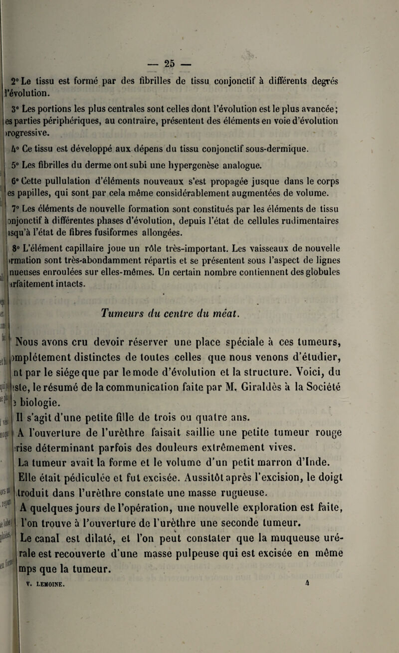 2° Le tissu est formé par des fibrilles de tissu conjonctif à différents degrés dévolution. 3° Les portions les plus centrales sont celles dont l’évolution est le plus avancée; es parties périphériques, au contraire, présentent des éléments en voie d’évolution progressive. U° Ce tissu est développé aux dépens du tissu conjonctif sous-dermique. 5° Les fibrilles du derme ont subi une hypergenèse analogue. 6° Cette pullulation d’éléments nouveaux s’est propagée jusque dans le corps es papilles, qui sont par cela même considérablement augmentées de volume. 7° Les éléments de nouvelle formation sont constitués par les éléments de tissu anjonctif à différentes phases d’évolution, depuis l’état de cellules rudimentaires isqu’à l’état de fibres fusiformes allongées. 8° L’élément capillaire joue un rôle très-important. Les vaisseaux de nouvelle >rmation sont très-abondamment répartis et se présentent sous l’aspect de lignes nueuses enroulées sur elles-mêmes. Un certain nombre contiennent des globules irfaitement intacts. » Tumeurs du centre du méat. Nous avons cru devoir réserver une place spéciale à ces tumeurs, )mplélement distinctes de toutes celles que nous venons d’étudier, ntpar le siège que par le mode d’évolution et la structure. Voici, du iste, le résumé de la communication faite par M. Giraldès a la Société ) biologie. Il s’agit d’une petite fille de trois ou quatre ans. nuqt ! A l’ouverture de l’urèthre faisait saillie une petite tumeur rouge irise déterminant parfois des douleurs extrêmement vives. La tumeur avait la forme et le volume d’un petit marron d’Inde. Elle était pédiculée et fut excisée. Aussitôt après l’excision, le doigt troduit dans l’urèthre constate une masse rugueuse. A quelques jours de l’opération, une nouvelle exploration est faite, l’on trouve à l’ouverture de l’urèthre une seconde tumeur. i * Le canal est dilaté, et l’on peut constater que la muqueuse uré- rale est recouverte d’une masse pulpeuse qui est excisée en même mps que la tumeur. tl