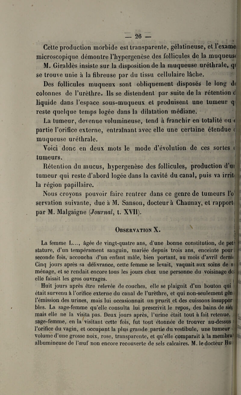 Cette production morbide est transparente, gélatineuse, et fexame microscopique démontre l’hypergenèse des follicules de la muqueust M. Giraldès insiste sur la disposition de la muqueuse uréthrale, q\ se trouve unie à la fibreuse par du tissu cellulaire lâche. Des follicules muqueux sont obliquement disposés le long d< colonnes de furèthre. Ils se distendent par suite de la rétention <3 liquide dans l'espace sous-muqueux et produisent une tumeur q reste quelque temps logée dans la dilatation médiane. La tumeur, devenue volumineuse, tend à franchir en totalité ou ( partie l’orifice externe, entraînant avec elle une certaine étendue c muqueuse uréthrale. Voici donc en deux mots le mode d’évolution de ces sortes t tumeurs. .... * - • - ■* ~ - Rétention du mucus, hypergenèse des follicules, production d’ui tumeur qui reste d’abord logée dans la cavité du canal, puis va irrit- la région papillaire. Nous croyons pouvoir faire rentrer dans ce genre de tumeurs i’o servation suivante, due à M. Sanson, docteur à Chaunay, et rapport par M. Malgaigne (Journal, t. XVII). Observation X. IG . ! 1 1 La femme L..., âgée de vingt-quatre ans, d’une bonne constitution, de pet m stature, d’un tempérament sanguin, mariée depuis trois ans, enceinte pour seconde fois, accoucha d’un enfant mâle, bien portant, au mois d’avril demi» Cinq jours après sa délivrance, cette femme se levait, vaquait aux soins de si ménage, et se rendait encore tous les jours chez une personne du voisinage de; elle faisait les gros ouvrages. Huit jours après être relevée de couches, elle se plaignit d’un bouton qui i était survenu à l’orifice externe du canal de l’urèthre, et qui non-seulement gên l’émission des urines, mais lui occasionnait un prurit et des cuissons insuppor blés. La sage-femme qu’elle consulta lui prescrivit le repos, des bains de sié$ mais elle ne la visita pas. Deux jours après, l’urine était tout à fait retenue, sage-femme, en la visitant cette fois, fut tout étonnée de trouver au-dessus l’orifice du vagin, et occupant la plus grande partie du vestibule, une tumeur volume d’une grosse noix, rose, transparente, et qu’elle comparait à la membra^ albumineuse de l’œuf non encore recouverte de sels calcaires. M. ledoctèur Hu ii