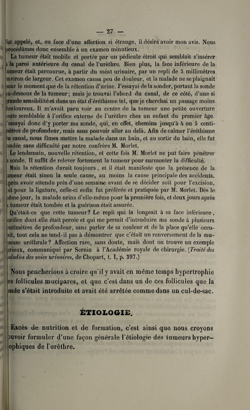 fut appelé, et, en face d’une affection si étrange, il désira avoir mon avis. Nous procédâmes donc ensemble à un examen minutieux. il» i if r La tumeur était mobile et portée par un pédicule étroit qui semblait s’insérer i la paroi antérieure du canal de l’urèthre. Bien plus, la face inférieure de la umeur était parcourue, à partir du méat urinaire, par un repli de 3 millimètres environ de largeur. Cet examen causa peu de douleur, et la malade ne se plaignait i)Our le moment que de la rétention d’urine. J’essayai de la sonder, portant la sonde tu-dessous de la tumeur; mais je trouvai l'abord du canal, de ce côté, d’une si grande sensibilité et dans un état d’éréthisme tel, que je cherchai un passage moins louloureux. Il m’avait paru voir au centre de la tumeur une petite ouverture oute semblable à l’orifice externe de l’urèthre chez un enfant du premier âge. 'essayai donc d’y porter ma sonde, qui, en effet, chemina jusqu’à à ou 5 centi- nètres de profondeur, mais sans pouvoir aller au delà. Afin de calmer l’éréthisme u canal, nous fîmes mettre la malade dans un bain, et au sortir du bain, elle fut ondée sans difficulté par notre confrère M. Morlet. Le lendemain, nouvelle rétention, et cette fois M. Morlet ne put faire pénétrer i sonde. Il suffit de relever fortement la tumeur pour surmonter la difficulté. Mais la rétention durait toujours, et il était manifeste que la présence de la imeur était sinon la seule cause, au moins la cause principale des accidents, près avoir attendu près d’une semaine avant de se décider soit pour l’excision, Dit pour la ligature, celle-ci enfin fut préférée et pratiquée par M. Morlet. Dès le îême jour, la malade urina d’elle-même pour la première fois, et deux jours après i tumeur était tombée et la guérison était assurée. Qu’était-ce que cette tumeur? Le repli qui la longeait à sa face inférieure , orifice dont elle était percée et qui me permit d’introduire ma sonde à plusieurs ntimètres de profondeur, sans parler de sa couleur et de la place qu’elle occu- ait, tout cela ne tend-il pas à démontrer que c’était un renversement de la mu- ueuse uréthrale? Affection rare, sans doute, mais dont on trouve un exemple irieux, communiqué par Sernin à l’Académie royale de chirurgie. [Traitédes aladies des voies urinaires, de Chopart, t. I, p. 397.) (fi H kl m if Nous pencherions à croire qu’il y avait en même temps hypertrophie es follicules mucipares, et que c’est dans un de ces follicules que la )nde s’était introduite et avait été arrêtée comme dans un cul-de-sac. K» ETIOLOGIE. Excès de nutrition et de formation, c’est ainsi que nous croyons )uvoir formuler d’une façon générale l’étiologie des tumeurs hyper- » ophiques de l'urèlhre.