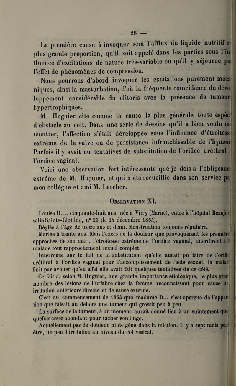 La première cause à invoquer sera l’afflux du liquide nutritif ei > plus grande proportion, qu’il soit appelé dans les parties sous 1 in ' I fluence d’excitations de nature très-variable ou quil y séjourne pa l’effet de phénomènes de compression. Nous pourrons d’abord invoquer les excitations purement méca j niques, ainsi la masturbation, d’où la fréquente coïncidence du déve loppement considérable du clitoris avec la présence de tumeur hypertrophiques. M. Huguier cite comme la cause la plus générale toute espèc 1 d’obstacle au coït. Dans une série de dessins qu’il a bien voulu m montrer, l’affection s’était développée sous 1 influence d’étroitess extrême de la vulve ou de persistance infranchissable de l’hymen Parfois il v avait eu tentatives de substitution de l’orifice uréthral l’orifice vaginal. Voici une observation fort intéressante que je dois à l’obligeanc extrême de M. Huguier, et qui a été recueillie dans son service pa mon collègue et ami M. Larcher. Observation XI, Louise D..., cinquante-huit ans, née à Vitry (Marne), entre à l’hôpital Beaujoi salle Sainte-Clotilde, n° 23 (le 14 décembre 1864). Réglée à l’âge de treize ans et demi. Menstruation toujours régulière. Mariée à trente ans. Mais l’excès de la douleur que provoquèrent les premièn approches de son mari, l’étroitesse extrême de l’orifice vaginal, interdirent à malade tout rapprochement sexuel complet. Interrogée sur le fait de la substitution qu’elle aurait pu faire de l’orifn uréthral à l’orifice vaginal pour l’accomplissement de l’acte sexuel, la malac finit par avouer qu’en effet elle avait fait quelques tentatives de ce côté. Ce fait a, selon M. Huguier, une grande importance étiologique, le plus grar nombre des lésions de l’urèthre chez la femme reconnaissant pour cause ui irritation antérieure directe et de cause externe. C’est au commencement de 1864 que madame D... s’est aperçue de l’appar tion que faisait au dehors une tumeur qui grossit peu à peu. La surface de la tumeur, à un moment, aurait donné lieu à un suintement quf quelois assez abondant pour tacher son linge. Actuellement pas de douleur ni de gêne dans la miction. Il y a sept mois peu être, un peu d’irritation au niveau du col vésical. - i