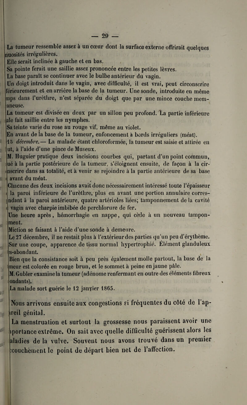 « 9 » r La tumeur ressemble assez à un cœur dont la surface externe offrirait quelques nuosités irrégulières, j Elle serait inclinée à gauche et en bas. Sa pointe ferait une saillie assez prononcée entre les petites lèvres. La base paraît se continuer avec le bulbe antérieur du vagin. Un doigt introduit dans le vagin, avec difficulté, il est vrai, peut circonscrire férieurement et en arrière la base de la tumeur. Une sonde, introduite en même mps dans l’urèthre, n’est séparée du doigt que par une mince couche mem- aneuse. La tumeur est divisée en deux par un sillon peu profond. La partie inférieure ule fait saillie entre les nymphes. Sa teinte varie du rose au rouge vif, même au violet. En avant de la base de la tumeur, enfoncement à bords irréguliers (méat). 15 décembre.— La malade étant chloroformée, la tumeur est saisie et attirée en ut, à l’aide d’une pince de Museux. M. Huguier pratique deux incisions courbes qui, partant d’un point commun, ué à la partie postérieure de la tumeur, s’éloignent ensuite, de façon à la cir- nscrire dans sa totalité, et à venir se rejoindre à la partie antérieure de sa base avant du méat. « Chacune des deux incisions avait donc nécessairement intéressé toute l’épaisseur la paroi inférieure de l’urèthre, plus en avant une portion annulaire corres- ] ndant à la paroi antérieure, quatre artérioles liées; tamponnement de la cavité t|; vagin avec charpie imbibée de perchlorure de fer. Une heure après, hémorrhagie en nappe, qui cède à un nouveau tampon- ment. Miction se faisant à l’aide d’une sonde à demeure. Le 27 décembre, il ne restait plus à l’extérieur des parties qu’un peu d’érythème. Sur une coupe, apparence de tissu normal hypertrophié. Élément glanduleux ;s-abondant. Bien que la consistance soit à peu près également molle partout, la base de la meur est colorée en rouge brun, et le sommet à peine en jaune pâle. M.Gubler examine la tumeur (adénome renfermant en outre des éléments fibreux ondants). La malade sort guérie le 12 janyier 1865. Nous arrivons ensuite aux congestions si fréquentes du côté de l ap- ireil génital. La menstruation et surtout la grossesse nous paraissent avoir une porlance extrême. On sait avec quelle difficulté guérissent alors les aladies de la vulve. Souvent nous avons trouvé dans un premier icouchement le point de départ bien net de l’affection. « a fflli [