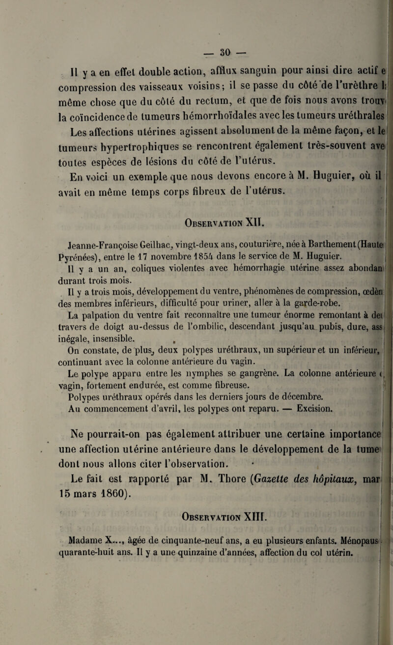 Il y a en effet double action, afflux sanguin pour ainsi dire actif e compression des vaisseaux voisins; il se passe du côté de 1 urèthre 1; même chose que du côté du rectum, et que de fois nous avons trouv- la coïncidence de tumeurs hémorrhoïdales avec les tumeurs uréthrales Les affections utérines agissent absolument de la même façon, et le tumeurs hypertrophiques se rencontrent également très-souvent ave toutes espèces de lésions du côté de l’utérus. En voici un exemple que nous devons encore à M. Huguier, où il avait en même temps corps fibreux de T utérus. Observation Xlï. Jeanne-Françoise Geilhac, vingt-deux ans, couturière, née à Barthement (Haute Pyrénées), entre le 17 novembre 1854 dans le service de M. Huguier. Il y a un an, coliques violentes avec hémorrhagie utérine assez abondan durant trois mois. Il y a trois mois, développement du ventre, phénomènes de compression, œdèn des membres inférieurs, difficulté pour uriner, aller à la garde-robe. La palpation du ventre fait reconnaître une tumeur énorme remontant à dei travers de doigt au-dessus de l’ombilic, descendant jusqu’au.pubis, dure, ass inégale, insensible. , On constate, de plus^ deux polypes uréthraux, un supérieur et un inférieur, continuant avec la colonne antérieure du vagin. Le polype apparu entre les nymphes se gangrène. La colonne antérieure (. vagin, fortement endurée, est comme fibreuse. Polypes uréthraux opérés dans les derniers jours de décembre. Au commencement d’avril, les polypes ont reparu. — Excision. Ne pourrait-on pas également attribuer une certaine importance * une affection utérine antérieure dans le développement de la tumei dont nous allons citer l’observation. Le fait est rapporté par M. Thore (Gazette des hôpitaux, mar 15 mars 1860). j j Observation XIII. Madame X..., âgée de cinquante-neuf ans, a eu plusieurs enfants. Ménopaus quarante-huit ans. Il y a une quinzaine d’années, affection du col utérin.