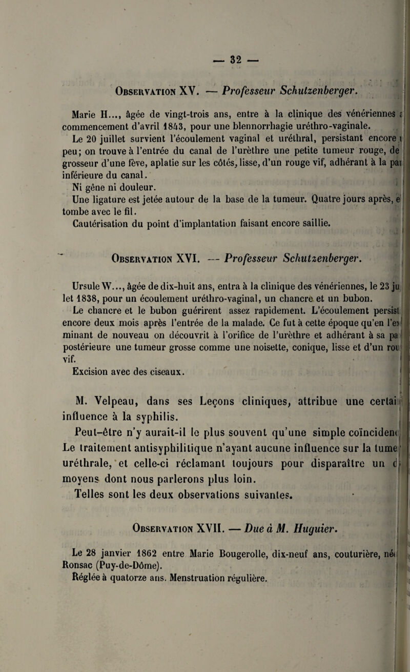 Observation XV. — Professeur Schutzenberger. C ; Marie H..., âgée de vingt-trois ans, entre à la clinique des vénériennes commencement d’avril 1843, pour une blennorrhagie uréthro-vaginale. Le 20 juillet survient l’écoulement vaginal et uréthral, persistant encore i peu; on trouve à l’entrée du canal de l’urèthre une petite tumeur rouge, de grosseur d’une fève, aplatie sur les côtés, lisse, d’un rouge vif, adhérant à la par inférieure du canal. Ni gêne ni douleur. Une ligature est jetée autour de la base de la tumeur. Quatre jours après, e tombe avec le fil. Cautérisation du point d’implantation faisant encore saillie. Observation XVI. — Professeur Schutzenberger. Ursule W..., âgée de dix-huit ans, entra à la clinique des vénériennes, le 23 ju let 1838, pour un écoulement uréthro-vaginal, un chancre et un bubon. Le chancre et le bubon guérirent assez rapidement. L’écoulement persist encore deux mois après l’entrée de la malade. Ce fut à cette époque qu’en l’enj I minant de nouveau on découvrit à l’orifice de l’urèthre et adhérant à sa pa postérieure une tumeur grosse comme une noisette, conique, lisse et d’un roi vif. | Excision avec des ciseaux. M. Velpeau, dans ses Leçons cliniques, attribue une cerlai îtfj influence à la syphilis. Peut-être n’y aurait-il le plus souvent qu’une simple coïncident. Le traitement antisyphilitique n’ayant aucune influence sur la tume uréthrale, et celle-ci réclamant toujours pour disparaître un cb moyens dont nous parlerons plus loin. Telles sont les deux observations suivantes. Observation XVII. — Due à M. Huguier. Le 28 janvier 1862 entre Marie Bougerolle, dix-neuf ans, couturière, né* Ronsac (Puy-de-Dôme). Réglée à quatorze ans. Menstruation régulière.