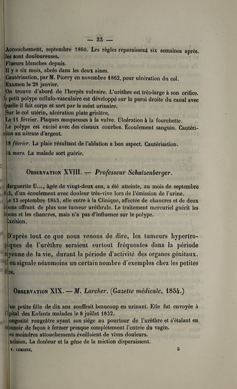 Accouchement, septembre 1860. Les règles reparaissent six semaines après, les sont douloureuses. Flueurs blanches depuis. Il y a six mois, abcès dans les deux aines. Cautérisation, par M. Piorry en novembre 4862, pour ulcération du col. Examen le 28 janvier. On trouve d’abord de l’herpès vulvaire. L’urèthre est très-large à son orifice, i petit polype cellulo-vasculaire est développé sur la paroi droite du canal avec quelle il fait corps et sort par le méat urinaire. Sur le col utérin, ulcération plate grisâtre. Le 11 février. Plaques muqueuses à la vulve. Ulcération à la fourchette. Le polype est excisé avec des ciseaux courbes. Écoulement sanguin. Cautéri- ion au nitrate d’argent. 18 février. La plaie résultant de l’ablation a bon aspect. Cautérisation. \h mars. La malade sort guérie. 1 Observation XVIII. — Professeur Schulzenberger. larguerite U..., âgée de vingt-deux ans, a été atteinte, au mois de septembre 1i3, d’un écoulement avec douleur très-vive lors de l'émission de l’urine. .e 13 septembre 18â3, elle entre à la Clinique, atfectée de chancres et de deux b)ons offrant de plus une tumeur uréthrale. Le traitement mercuriel guérit les )ons et les chancres, mais n’a pas d’influence sur le polype. iXcision. ;ièi D’après tout ce que nous venons de dire, les tumeurs hypertro- piques de l’urèthre seraient surtout fréquentes dans la période uyennede la vie, durant la période d’activité des organes génitaux, en signale néanmoins un certain nombre d’exemples chez les petites BS. H 1111 fi Observation XIX. — M. Larcher. (Gazette médicale, 1834.) !ne petite fille de dix ans souffrait beaucoup en urinant. Elle fut envoyée à pilai des Enfants malades le 8 juillet 1832. ongosité rougeâtre ayant son siège au pourtour de l’urèthre et s’étalant en onnoir de façon à fermer presque complètement l’entrée du vagin, es moindres attouchements éveillaient de vives douleurs, xcision. La douleur et la gêne de la miction disparaissent. V. LEMOINE, 5