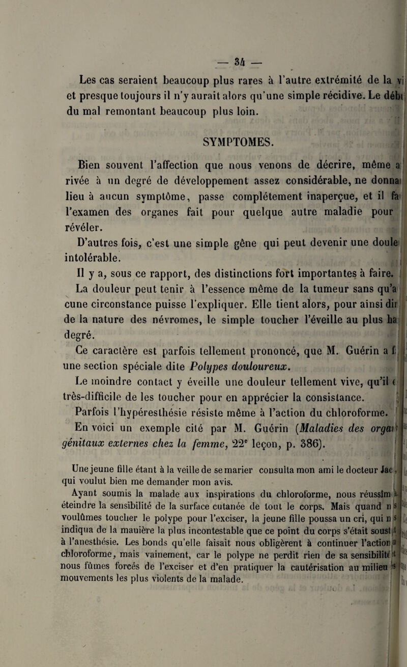 3 Zi — Les cas seraient beaucoup plus rares à l’autre extrémité de la vi et presque toujours il n’y aurait alors qu’une simple récidive. Le débi du mal remontant beaucoup plus loin. SYMPTOMES. Bien souvent l’affection que nous venons de décrire, même a rivée à un degré de développement assez considérable, ne donnai lieu à aucun symptôme, passe complètement inaperçue, et il fa> l’examen des organes fait pour quelque autre maladie pour révéler. D’autres fois, c’est une simple gêne qui peut devenir une doule intolérable. Il y a, sous ce rapport, des distinctions fort importantes à faire. La douleur peut tenir à l’essence même de la tumeur sans qu’a cune circonstance puisse l’expliquer. Elle tient alors, pour ainsi dii de la nature des névromes, le simple toucher l’éveille au plus ha degré. Ce caractère est parfois tellement prononcé, que M. Guérin a f; une section spéciale dite Polypes douloureux. Le moindre contact y éveille une douleur tellement vive, qu’il ( très-difficile de les toucher pour en apprécier la consistance. Parfois 1 ’hypèresthésie résiste même à l’action du chloroforme. En voici un exemple cité par M. Guérin (Maladies des orgar' génitaux externes chez la femme, 22e leçon, p. 386). * il Une jeune fille étant à la veille de se marier consulta mon ami le docteur Jac, qui voulut bien me demander mon avis. Ayant soumis la malade aux inspirations du chloroforme, nous réussîm à. éteindre la sensibilité de la surface cutanée de tout le corps. Mais quand n s voulûmes toucher le polype pour l’exciser, la jeune fille poussa un cri, qui n s indiqua de la mauière la plus incontestable que ce point du corps s’était soust 1 à l’anesthésie. Les bonds qu’elle faisait nous obligèrent à continuer l'action & chloroforme, mais vainement, car le polype ne perdit rien de sa sensibilité *t nous lûmes forcés de l’exciser et d’en pratiquer la cautérisation au milieu $ mouvements les plus violents de la malade.