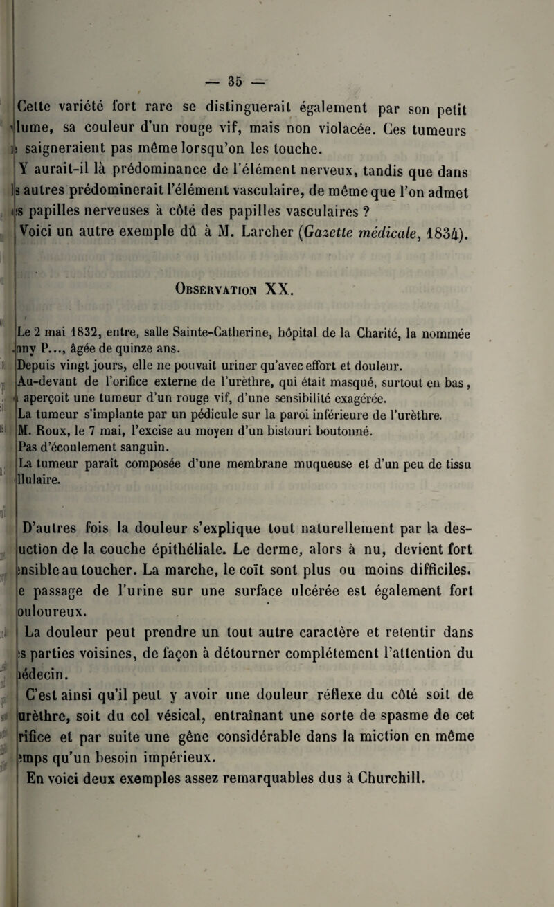 — 35 — ' » '■ Celte variété fort rare se distinguerait également par son petit Vlume, sa couleur d’un rouge vif, mais non violacée. Ces tumeurs U saigneraient pas même lorsqu’on les touche. ; Y aurait-il là prédominance de l’élément nerveux, tandis que dans !s autres prédominerait l’élément vasculaire, de même que l’on admet os papilles nerveuses à côté des papilles vasculaires ? j Voici un autre exemple dû à M. Larcher (Gazette médicale, 1834). Observation XX. ot Le 2 mai 1832, entre, salle Sainte-Catherine, hôpital de la Charité, la nommée .nny P..., âgée de quinze ans. lit Depuis vingt jours, elle ne pouvait uriner qu’avec effort et douleur. Au-devant de l’orifice externe de l’urèthre, qui était masqué, surtout en bas, i aperçoit une tumeur d’un rouge vif, d’une sensibilité exagérée. La tumeur s’implante par un pédicule sur la paroi inférieure de l’urèthre. M. Roux, le 7 mai, l’excise au moyen d’un bistouri boutonné. Pas d’écoulement sanguin. La tumeur paraît composée d’une membrane muqueuse et d’un peu de tissu llulaire. i iri i» K: w D’autres fois la douleur s’explique tout naturellement par la des- uction de la couche épithéliale. Le derme, alors à nu, devient fort msible au toucher. La marche, le coït sont plus ou moins difficiles, e passage de l’urine sur une surface ulcérée est également fort ouloureux. La douleur peut prendre un tout autre caractère et retentir dans >s parties voisines, de façon à détourner complètement l’attention du îédecin. C’est ainsi qu’il peut y avoir une douleur réflexe du côté soit de urèthre, soit du col vésical, entraînant une sorte de spasme de cet rifice et par suite une gêne considérable dans la miction en même împs qu’un besoin impérieux. En voici deux exemples assez remarquables dus à Churchill.