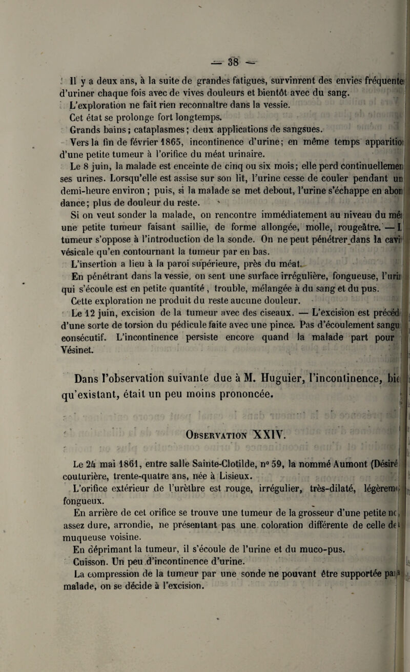 d’uriner chaque fois avec de vives douleurs et bientôt avec du sang. L’exploration ne fait rien reconnaître dans la vessie. Cet état se prolonge fort longtemps. Grands bains ; cataplasmes ; deux applications de sangsues. Vers la fin de février 1865, incontinence d’urine; en même temps apparition d’une petite tumeur à l’orifice du méat urinaire. Le 8 juin, la malade est enceinte de cinq ou six mois; elle perd continuellemer; ses urines. Lorsqu’elle est assise sur son lit, burine cesse de couler pendant un demi-heure environ ; puis, si la malade se met debout, l’urine s’échappe en abon dance; plus de douleur du reste. Si on veut sonder la malade, on rencontre immédiatement au niveau du mè une petite tumeur faisant saillie, de forme allongée, molle, rougeâtre.—L tumeur s’oppose à l’introduction de la sonde. On ne peut pénétrer dans la cavi’ vésicale qu’en contournant la tumeur par en bas. L’insertion a lieu à la paroi supérieure, près du méat. En pénétrant dans la vessie, on sent une surface irrégulière, fongueuse, l’urii qui s’écoule est en petite quantité , trouble, mélangée à du sang et du pus. Cette exploration ne produit du reste aucune douleur. Le 12 juin, excision de la tumeur avec des ciseaux. — L’excision est précéd d’une sorte de torsion du pédicule faite avec une pince. Pas d’écoulement sangu consécutif. L’incontinence persiste encore quand la malade part pour Yésinet. Dans l’observation suivante due à M. Huguier, l’incontinence, bit qu’existant, était un peu moins prononcée. ■ Observation XXIY. Le 2â mai 1861, entre salle Sainte-Clotilde, n° 59, la nommé Aumont (Désiré couturière, trente-quatre ans, née à Lisieux. L’orifice extérieur de l’urèthre est rouge, irrégulier, très-dilaté, légèremc fongueux. En arrière de cet orifice se trouve une tumeur de la grosseur d’une petite ne assez dure, arrondie, ne présentant pas une coloration différente de celle de i muqueuse voisine. En déprimant la tumeur, il s’écoule de l’urine et du muco-pus. Cuisson. Un peu d’incontinence d’urine. La compression de la tumeur par une sonde ne pouvant être supportée pai a malade, on se décide à l’excision. it