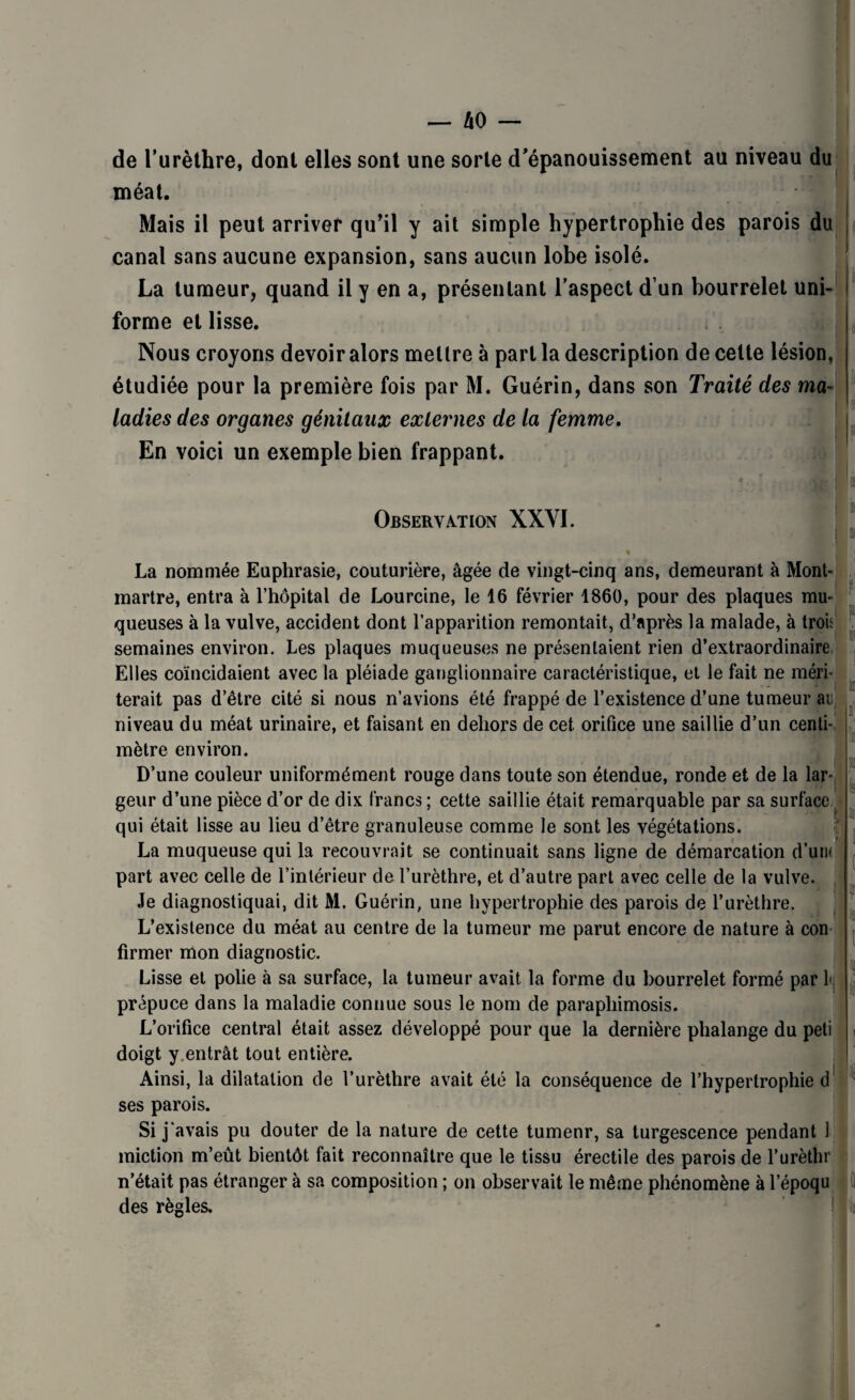de l’urèthre, dont elles sont une sorte d’épanouissement au niveau du méat. Mais il peut arriver qu’il y ait simple hypertrophie des parois du canal sans aucune expansion, sans aucun lobe isolé. La tumeur, quand il y en a, présentant l’aspect d’un bourrelet uni¬ forme et lisse. Nous croyons devoir alors mettre à part la description de cette lésion, étudiée pour la première fois par M. Guérin, dans son Traité des ma¬ ladies des organes génitaux externes de la femme. En voici un exemple bien frappant. Observation XXYI. f i ii i La nommée Euphrasie, couturière, âgée de vingt-cinq ans, demeurant à Mont¬ martre, entra à l’hôpital de Lourcine, le 16 février 1860, pour des plaques mu¬ queuses à la vulve, accident dont l’apparition remontait, d’après la malade, à tror semaines environ. Les plaques muqueuses ne présentaient rien d’extraordinaire Elles coïncidaient avec la pléiade ganglionnaire caractéristique, et le fait ne méri¬ terait pas d’être cité si nous n’avions été frappé de l’existence d’une tumeur ai niveau du méat urinaire, et faisant en dehors de cet orifice une saillie d’un centi¬ mètre environ. D’une couleur uniformément rouge dans toute son étendue, ronde et de la lar¬ geur d’une pièce d’or de dix francs ; cette saillie était remarquable par sa surface qui était lisse au lieu d’être granuleuse comme le sont les végétations. La muqueuse qui la recouvrait se continuait sans ligne de démarcation d’uin part avec celle de l’intérieur de l’urèthre, et d’autre part avec celle de la vulve. Je diagnostiquai, dit M. Guérin, une hypertrophie des parois de l’urèthre. L’existence du méat au centre de la tumeur me parut encore de nature à con firmer mon diagnostic. Lisse et polie à sa surface, la tumeur avait la forme du bourrelet formé par 1< prépuce dans la maladie connue sous le nom de paraphimosis. L’orifice central était assez développé pour que la dernière phalange du peti doigt y.entrât tout entière. Ainsi, la dilatation de l’urèthre avait été la conséquence de l’hypertrophie d ses parois. Si j'avais pu douter de la nature de cette tumenr, sa turgescence pendant 1 miction m’eût bientôt fait reconnaître que le tissu érectile des parois de l’urèthr n’était pas étranger à sa composition ; on observait le même phénomène à l’époqu des règles. 1