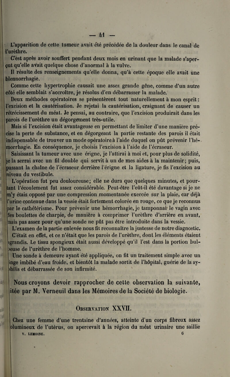 L’apparition de cette tumeur avait été précédée de la douleur dans le canal de l’urèthre. C’est après avoir souffert pendant deux mois en urinant que la malade s’aper¬ çut qu’elle avait quelque chose d’anormal à la vulve. Il résulte des renseignements qu’elle donna, qu’à cette époque elle avait une blennorrhagie. Comme cette hypertrophie causait une assez grande gêne, comme d’un autre côté elle semblait s’accroître, je résolus d’en débarrasser la malade. Deux méthodes opératoires se présentèrent tout naturellement à mon esprit : l’excision et la cautérisation. Je rejetai la cautérisation, craignant de causer un rétrécissement du méat. Je pensai, au contraire, que l’excision produirait dans les parois de l’urèthre un dégorgement très-utile. Mais si l’excision était avantageuse en permettant de limiter d’une manière pré¬ cise la perte de substance, et en dégorgeant la partie restante des parois il était indispensable de trouver un mode opératoire à l’aide duquel on pût prévenir l’hé¬ morrhagie. En conséquence, je choisis l’excision à l’aide de l’écraseur. Saisissant la tumeur avec une érigne, je l’attirai à moi et, pour plus de solidité, je la serrai avec un fil double qui servit à un de mes aides à la maintenir; puis, passant la chaîne de l’écraseur derrière l’érigne et la ligature, je fis l’excision au niveau du vestibule. L’opération fut peu douloureuse; elle ne dura que quelques minutes, et pour¬ tant l’écoulement fut assez considérable. Peut-être l’eût-il été davantage si je ne m’y étais opposé par une compression momentanée exercée sur la plaie, car déjà ’urine contenue dans la vessie était fortement colorée en rouge, ce que je reconnus par le cathétérisme. Pour prévenir une hémorrhagie, je tamponnai* le vagin avec les boulettes de charpie, de manière à comprimer l’urèthre d’arrière en avant, nais pas assez pour qu’une sonde ne pût pas être introduite dans la vessie. L’examen delà partie enlevée nous fit reconnaître la justesse de notre diagnostic. C’était en effet, et ce n’était que les parois de l’urèthre, dont les éléments étaient tgrandis. Le tissu spongieux était aussi développé qu’il l’est dans la portion bul- )euse de l’urèthre de l’homme. Une sonde à demeure ayant été appliquée, on fit un traitement simple avec un inge imbibé d’eau froide, et bientôt la malade sortit de l’hôpital, guérie de la sy- hilis et débarrassée de son infirmité. i: Nous croyons devoir rapprocher de cette observation la suivante, itée par M. Yerneuil dans les Mémoires de la Société de biologie. Observation XXVII. Chez une femme d’une trentaine d’années, atteinte d’un corps fibreux assez olumineux de l’utérus, on apercevait à la région du méat urinaire une saillie